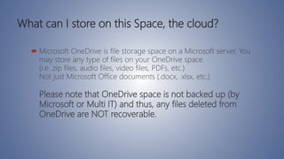 What can I store on this Space, the cloud?
 Microsoft OneDrive is file storage space on a Microsoft server. You
may store any type of files on your OneDrive space.
(i.e. zip files, audio files, video files, PDFs, etc.)
Not just Microsoft Office documents (.docx, .xlsx, etc.).
Please note that OneDrive space is not backed up (by
Microsoft or Multi IT) and thus, any files deleted from
OneDrive are NOT recoverable.
 