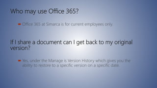 Who may use Office 365?
 Office 365 at Simarca is for current employees only.
If I share a document can I get back to my original
version?
 Yes, under the Manage is Version History which gives you the
ability to restore to a specific version on a specific date.
 