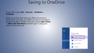 Saving to OneDrive
In your file, choose File > Save As > OneDrive –
Company.
If this is your first time saving an Office document to
OneDrive for Business, you might not see your OneDrive
for Business library. If that’s the case, choose Add a Place
> Office 365 SharePoint and then sign in using your
work or school account.
 