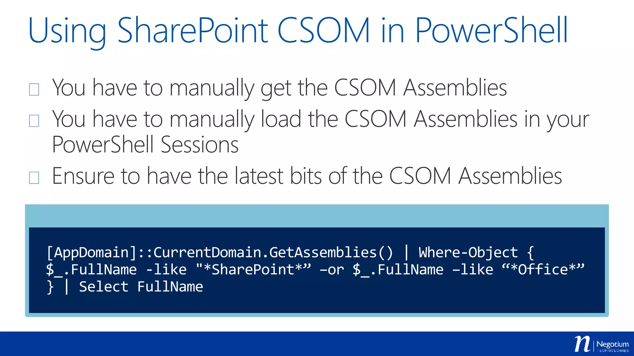 Using SharePoint CSOM in PowerShell
 You have to manually get the CSOM Assemblies
 You have to manually load the CSOM Assemblies in your
PowerShell Sessions
 Ensure to have the latest bits of the CSOM Assemblies
[AppDomain]::CurrentDomain.GetAssemblies() | Where-Object {
$_.FullName -like "*SharePoint*” –or $_.FullName –like “*Office*”
} | Select FullName
 