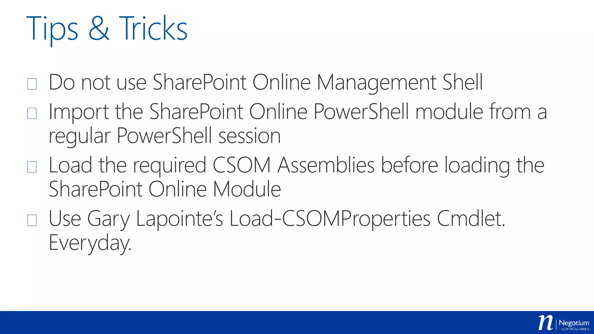 Tips & Tricks
 Do not use SharePoint Online Management Shell
 Import the SharePoint Online PowerShell module from a
regular PowerShell session
 Load the required CSOM Assemblies before loading the
SharePoint Online Module
 Use Gary Lapointe’s Load-CSOMProperties Cmdlet.
Everyday.
 