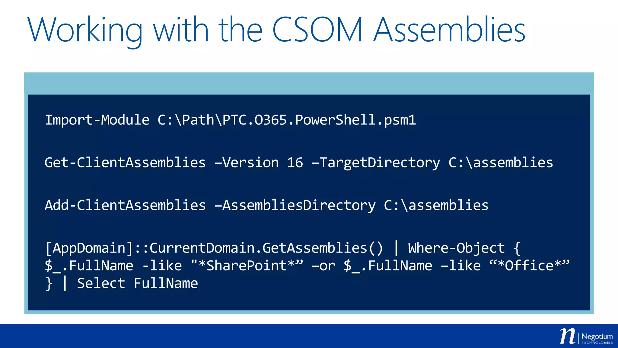 Working with the CSOM Assemblies
Import-Module C:PathPTC.O365.PowerShell.psm1
Get-ClientAssemblies –Version 16 –TargetDirectory C:assemblies
Add-ClientAssemblies –AssembliesDirectory C:assemblies
[AppDomain]::CurrentDomain.GetAssemblies() | Where-Object {
$_.FullName -like "*SharePoint*” –or $_.FullName –like “*Office*”
} | Select FullName
 