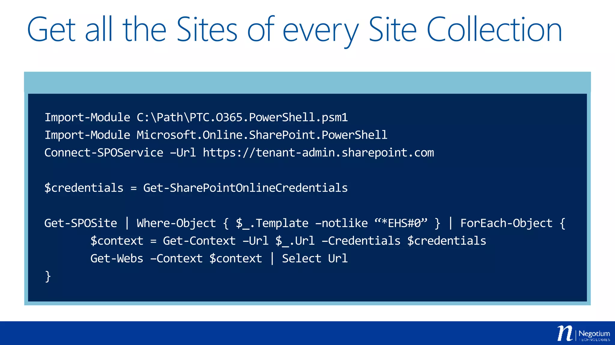 Get all the Sites of every Site Collection
Import-Module C:PathPTC.O365.PowerShell.psm1
Import-Module Microsoft.Online.SharePoint.PowerShell
Connect-SPOService –Url https://tenant-admin.sharepoint.com
$credentials = Get-SharePointOnlineCredentials
Get-SPOSite | Where-Object { $_.Template –notlike “*EHS#0” } | ForEach-Object {
$context = Get-Context –Url $_.Url –Credentials $credentials
Get-Webs –Context $context | Select Url
}
 