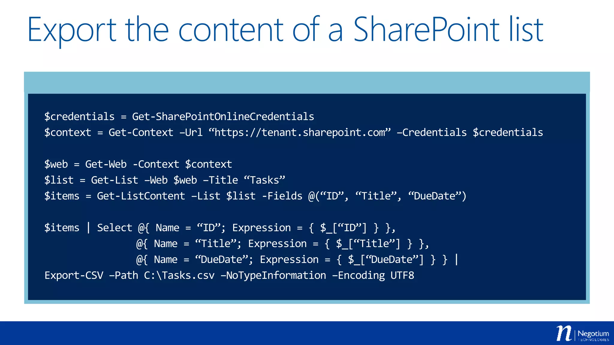 Export the content of a SharePoint list
$credentials = Get-SharePointOnlineCredentials
$context = Get-Context –Url “https://tenant.sharepoint.com” –Credentials $credentials
$web = Get-Web -Context $context
$list = Get-List –Web $web –Title “Tasks”
$items = Get-ListContent –List $list -Fields @(“ID”, “Title”, “DueDate”)
$items | Select @{ Name = “ID”; Expression = { $_[“ID”] } },
@{ Name = “Title”; Expression = { $_[“Title”] } },
@{ Name = “DueDate”; Expression = { $_[“DueDate”] } } |
Export-CSV –Path C:Tasks.csv –NoTypeInformation –Encoding UTF8
 