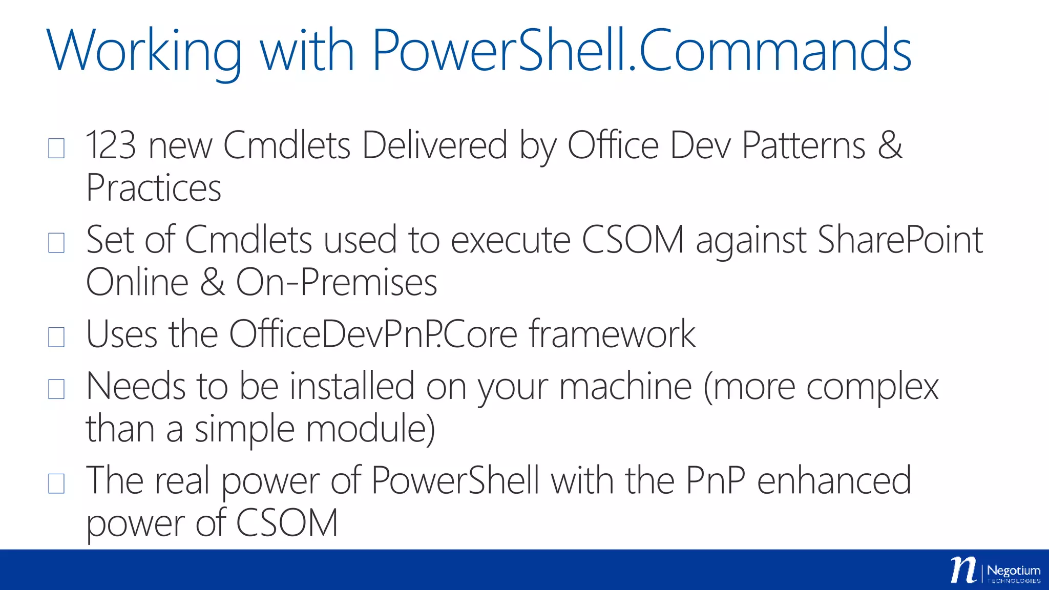 Working with PowerShell.Commands
 123 new Cmdlets Delivered by Office Dev Patterns &
Practices
 Set of Cmdlets used to execute CSOM against SharePoint
Online & On-Premises
 Uses the OfficeDevPnP.Core framework
 Needs to be installed on your machine (more complex
than a simple module)
 The real power of PowerShell with the PnP enhanced
power of CSOM
 
