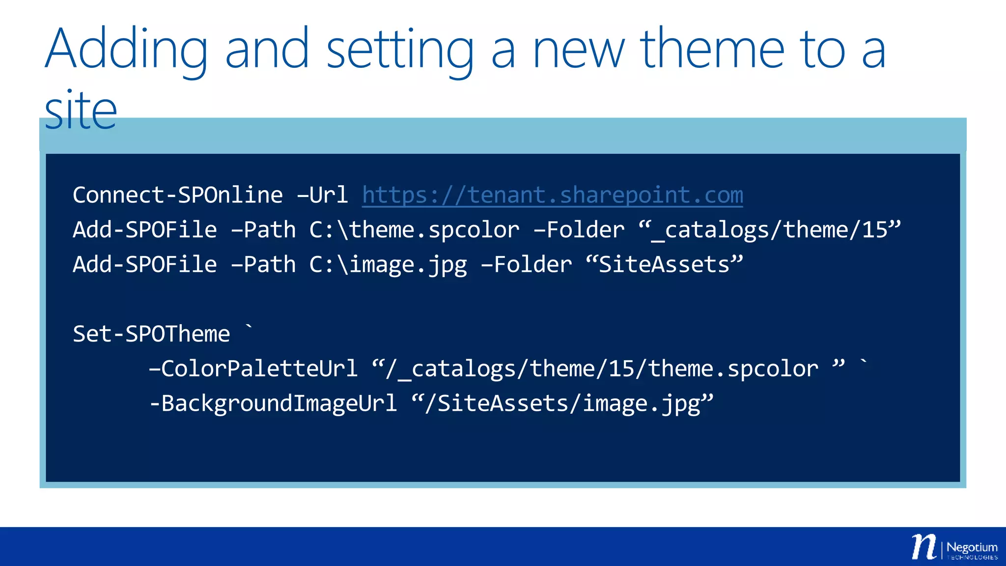 Adding and setting a new theme to a
site
Connect-SPOnline –Url https://tenant.sharepoint.com
Add-SPOFile –Path C:theme.spcolor –Folder “_catalogs/theme/15”
Add-SPOFile –Path C:image.jpg –Folder “SiteAssets”
Set-SPOTheme `
–ColorPaletteUrl “/_catalogs/theme/15/theme.spcolor ” `
-BackgroundImageUrl “/SiteAssets/image.jpg”
 