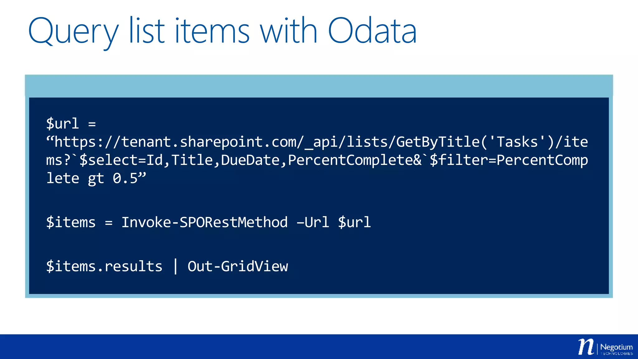 Query list items with Odata
$url =
“https://tenant.sharepoint.com/_api/lists/GetByTitle('Tasks')/ite
ms?`$select=Id,Title,DueDate,PercentComplete&`$filter=PercentComp
lete gt 0.5”
$items = Invoke-SPORestMethod –Url $url
$items.results | Out-GridView
 