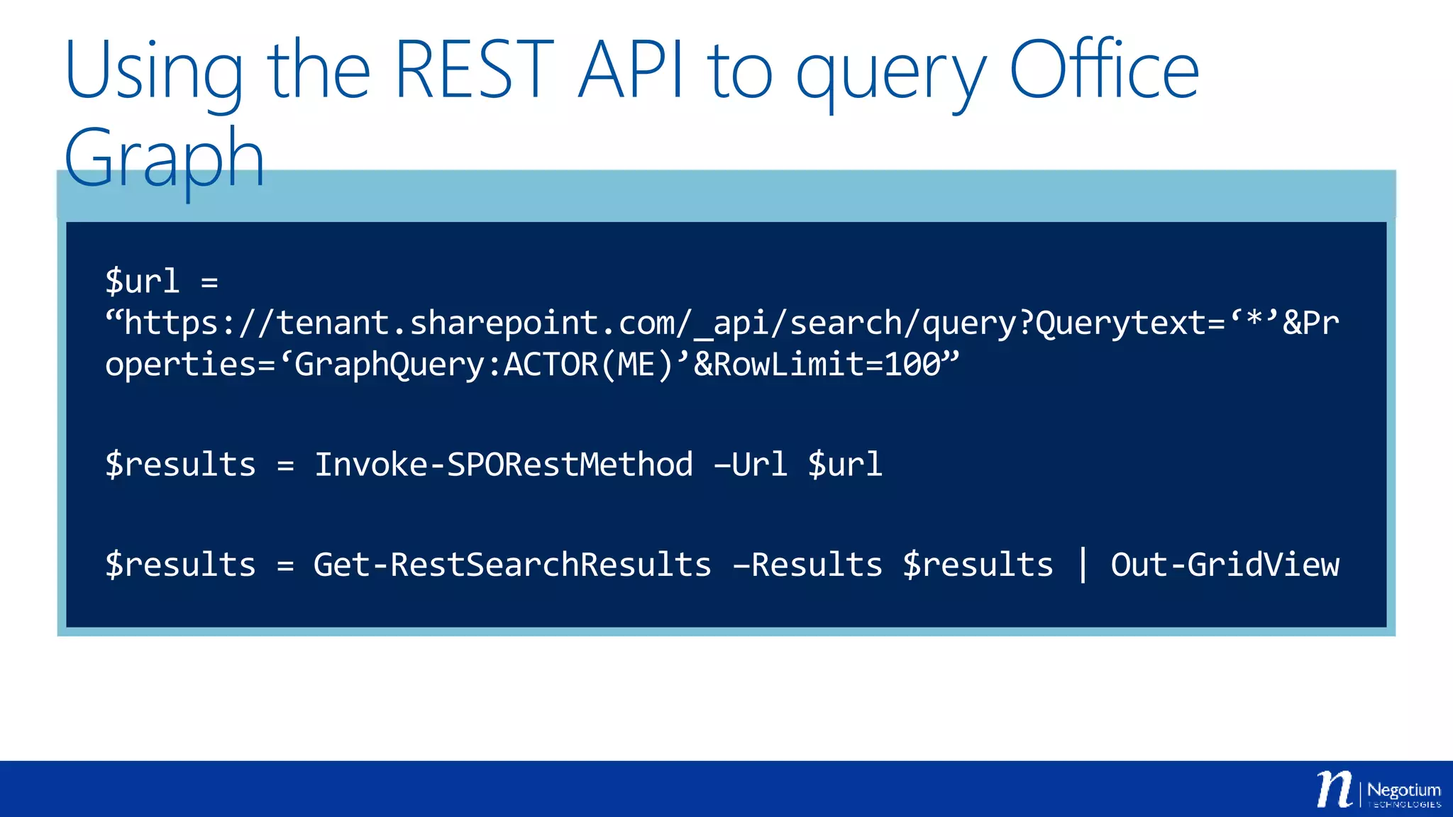 Using the REST API to query Office
Graph
$url =
“https://tenant.sharepoint.com/_api/search/query?Querytext=‘*’&Pr
operties=‘GraphQuery:ACTOR(ME)’&RowLimit=100”
$results = Invoke-SPORestMethod –Url $url
$results = Get-RestSearchResults –Results $results | Out-GridView
 