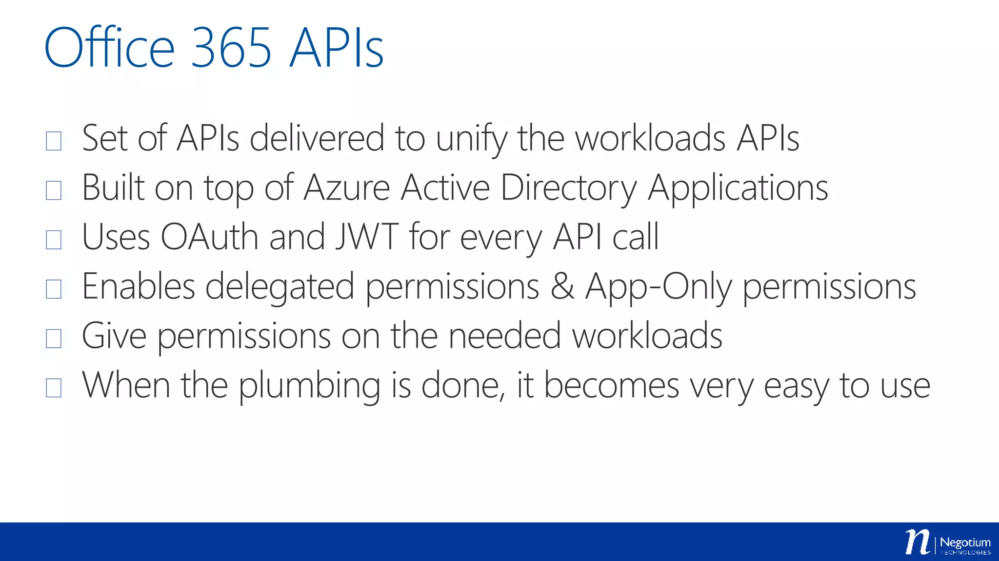 Office 365 APIs
 Set of APIs delivered to unify the workloads APIs
 Built on top of Azure Active Directory Applications
 Uses OAuth and JWT for every API call
 Enables delegated permissions & App-Only permissions
 Give permissions on the needed workloads
 When the plumbing is done, it becomes very easy to use
 