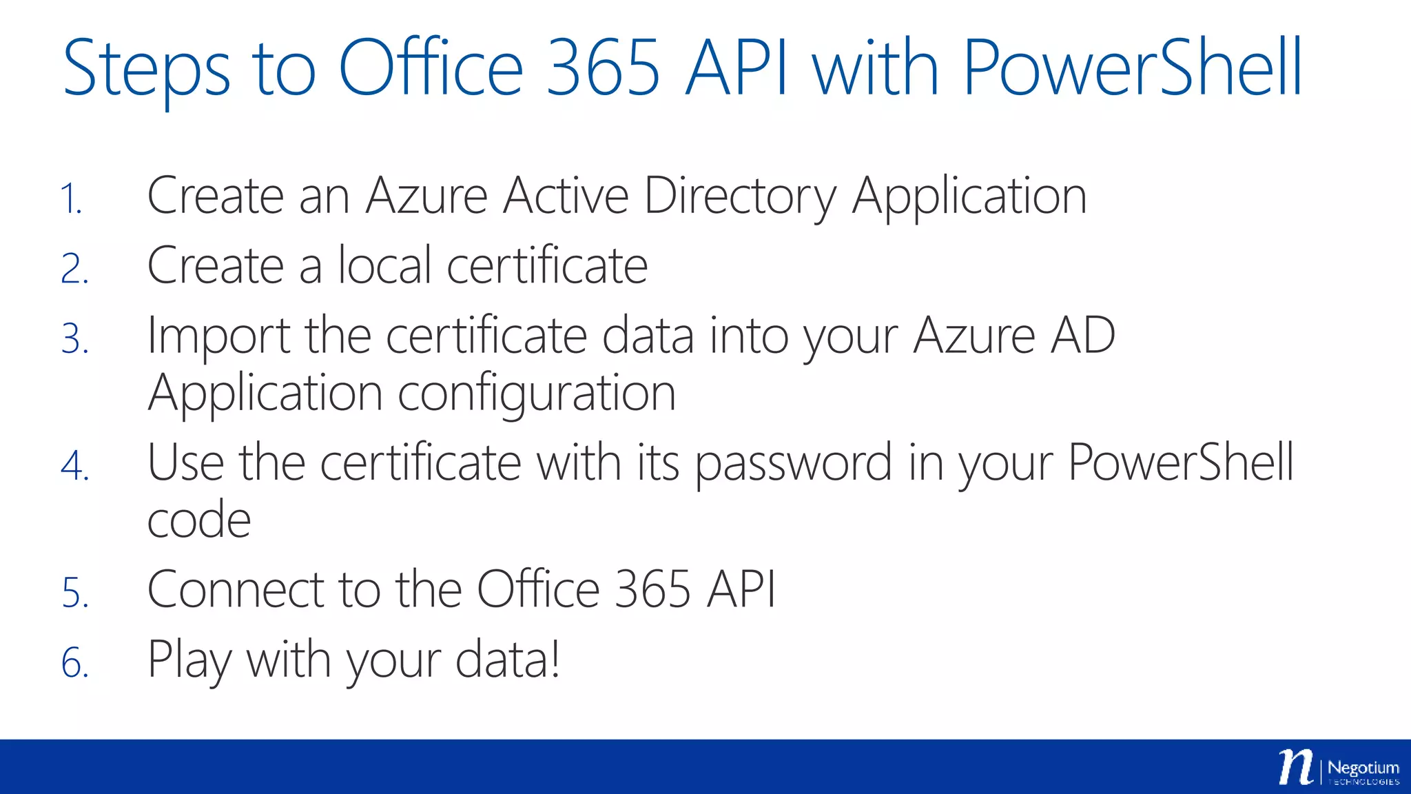 Steps to Office 365 API with PowerShell
1. Create an Azure Active Directory Application
2. Create a local certificate
3. Import the certificate data into your Azure AD
Application configuration
4. Use the certificate with its password in your PowerShell
code
5. Connect to the Office 365 API
6. Play with your data!
 