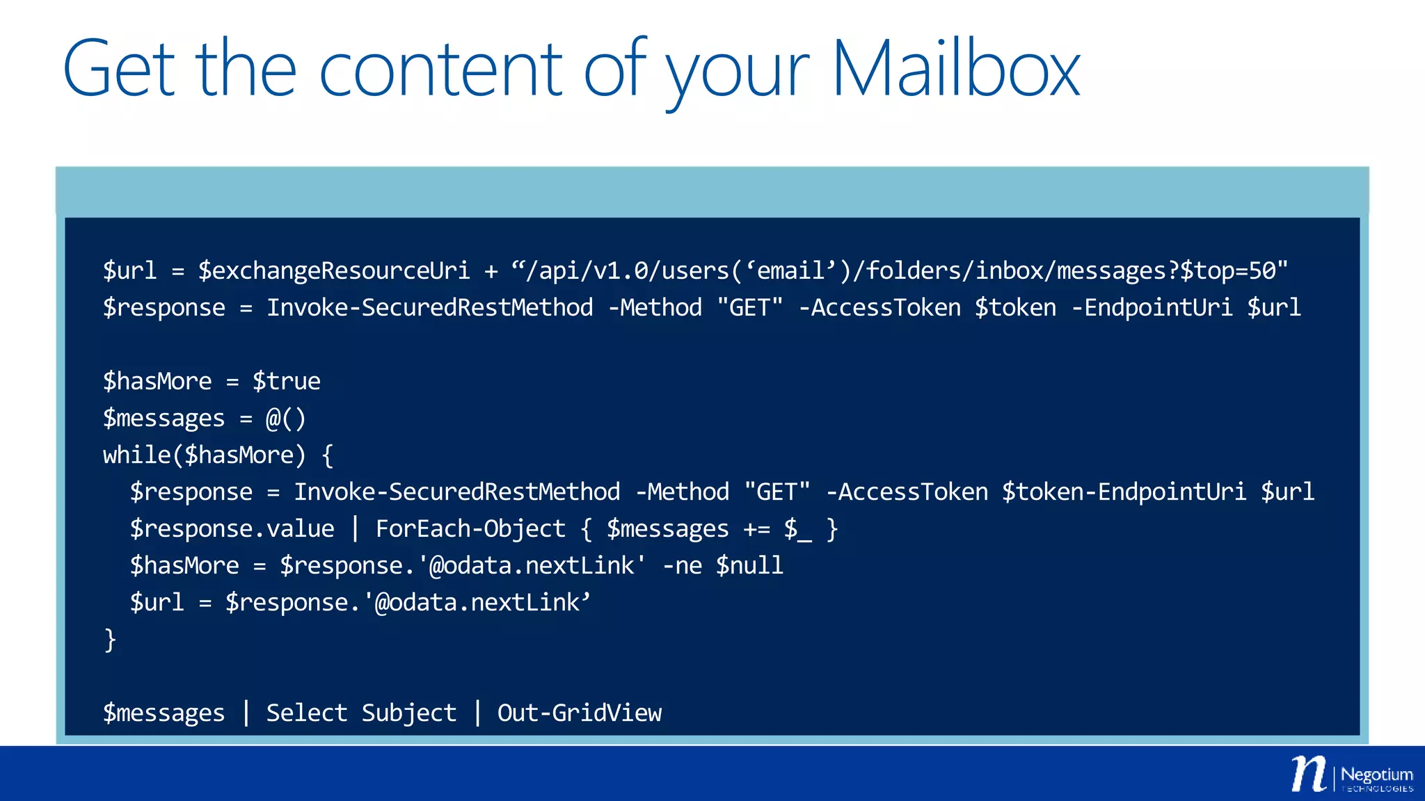 Get the content of your Mailbox
$url = $exchangeResourceUri + “/api/v1.0/users(‘email’)/folders/inbox/messages?$top=50"
$response = Invoke-SecuredRestMethod -Method "GET" -AccessToken $token -EndpointUri $url
$hasMore = $true
$messages = @()
while($hasMore) {
$response = Invoke-SecuredRestMethod -Method "GET" -AccessToken $token-EndpointUri $url
$response.value | ForEach-Object { $messages += $_ }
$hasMore = $response.'@odata.nextLink' -ne $null
$url = $response.'@odata.nextLink’
}
$messages | Select Subject | Out-GridView
 