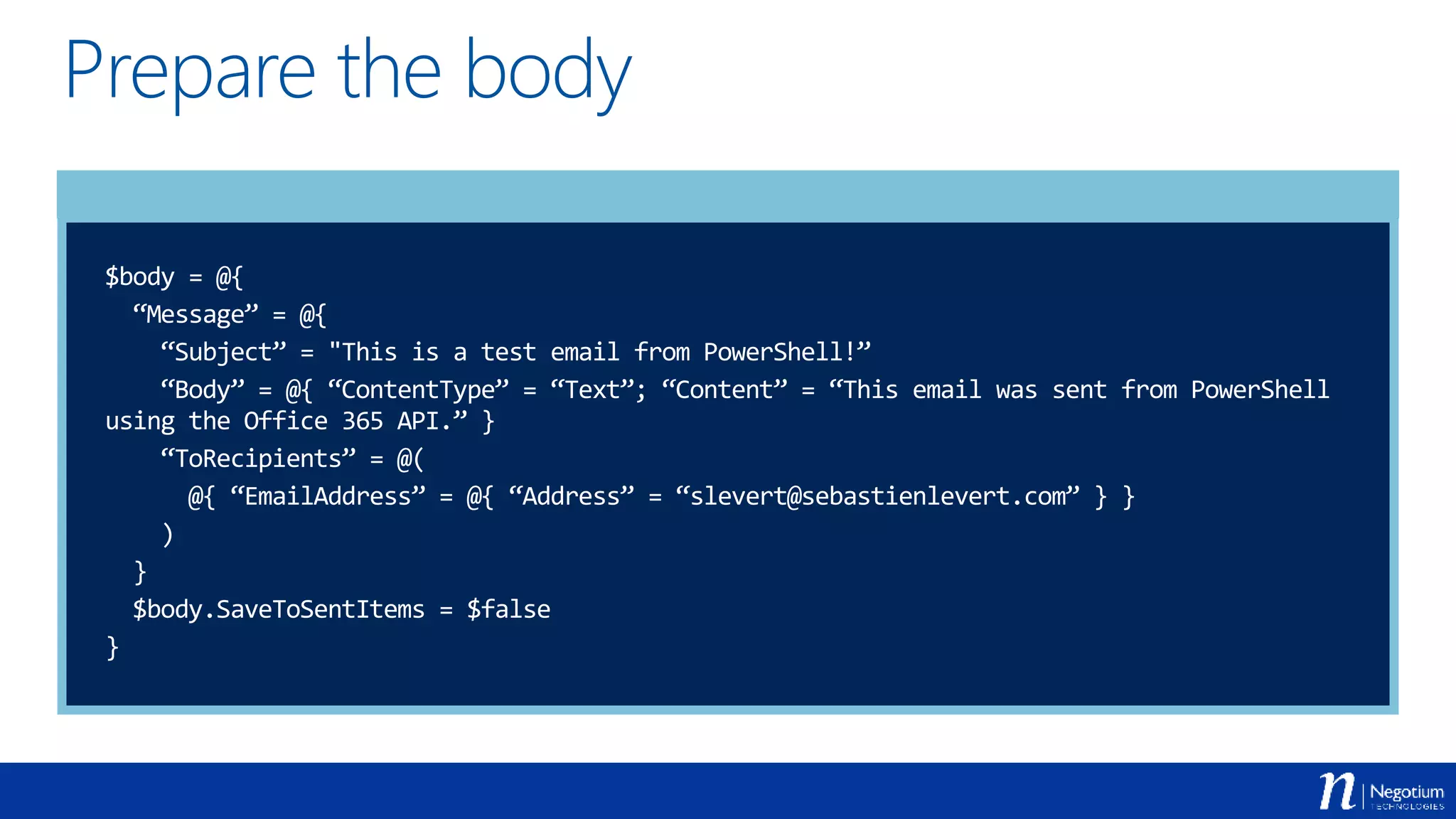 Prepare the body
$body = @{
“Message” = @{
“Subject” = "This is a test email from PowerShell!”
“Body” = @{ “ContentType” = “Text”; “Content” = “This email was sent from PowerShell
using the Office 365 API.” }
“ToRecipients” = @(
@{ “EmailAddress” = @{ “Address” = “slevert@sebastienlevert.com” } }
)
}
$body.SaveToSentItems = $false
}
 
