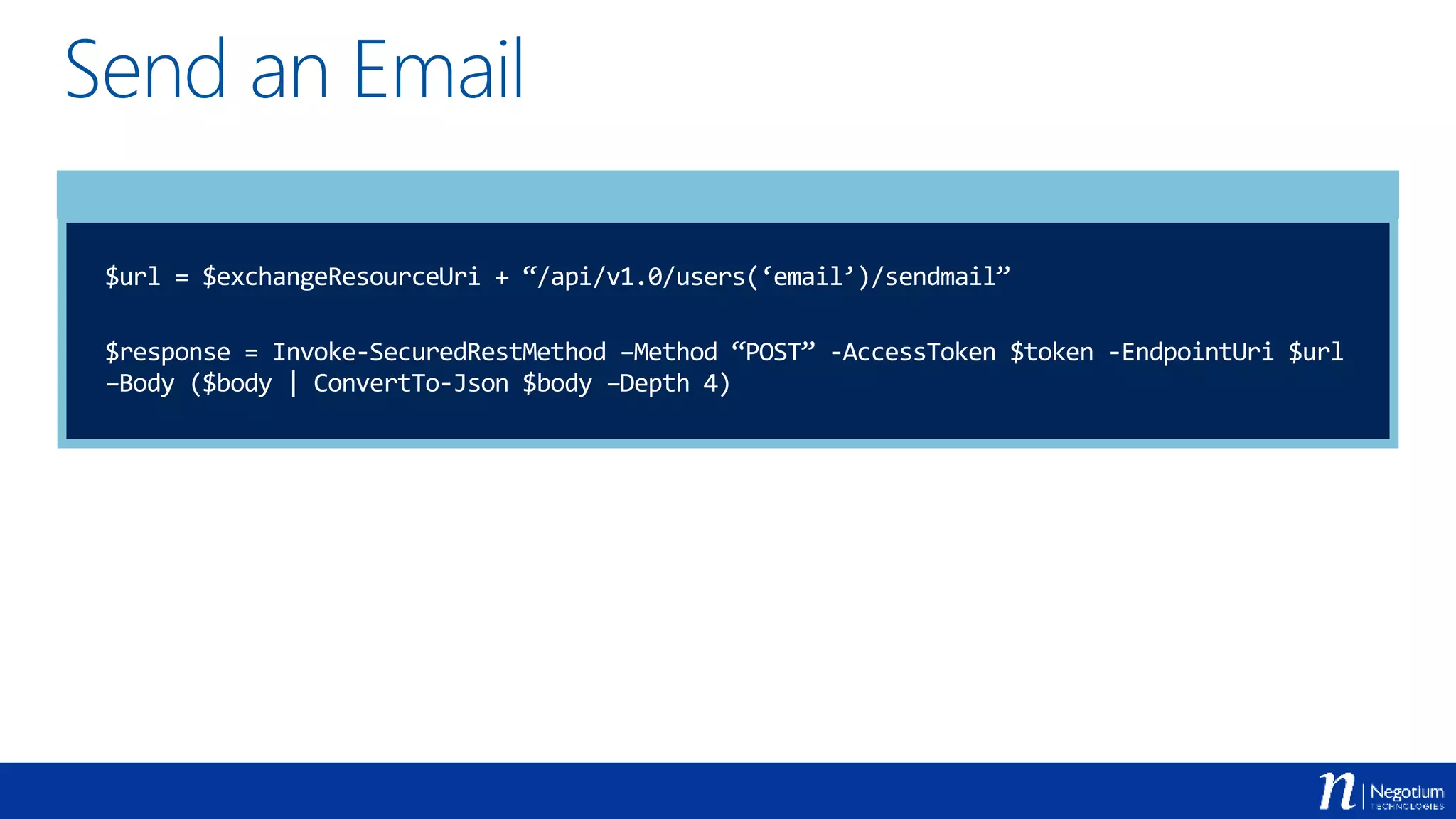 Send an Email
$url = $exchangeResourceUri + “/api/v1.0/users(‘email’)/sendmail”
$response = Invoke-SecuredRestMethod –Method “POST” -AccessToken $token -EndpointUri $url
–Body ($body | ConvertTo-Json $body –Depth 4)
 