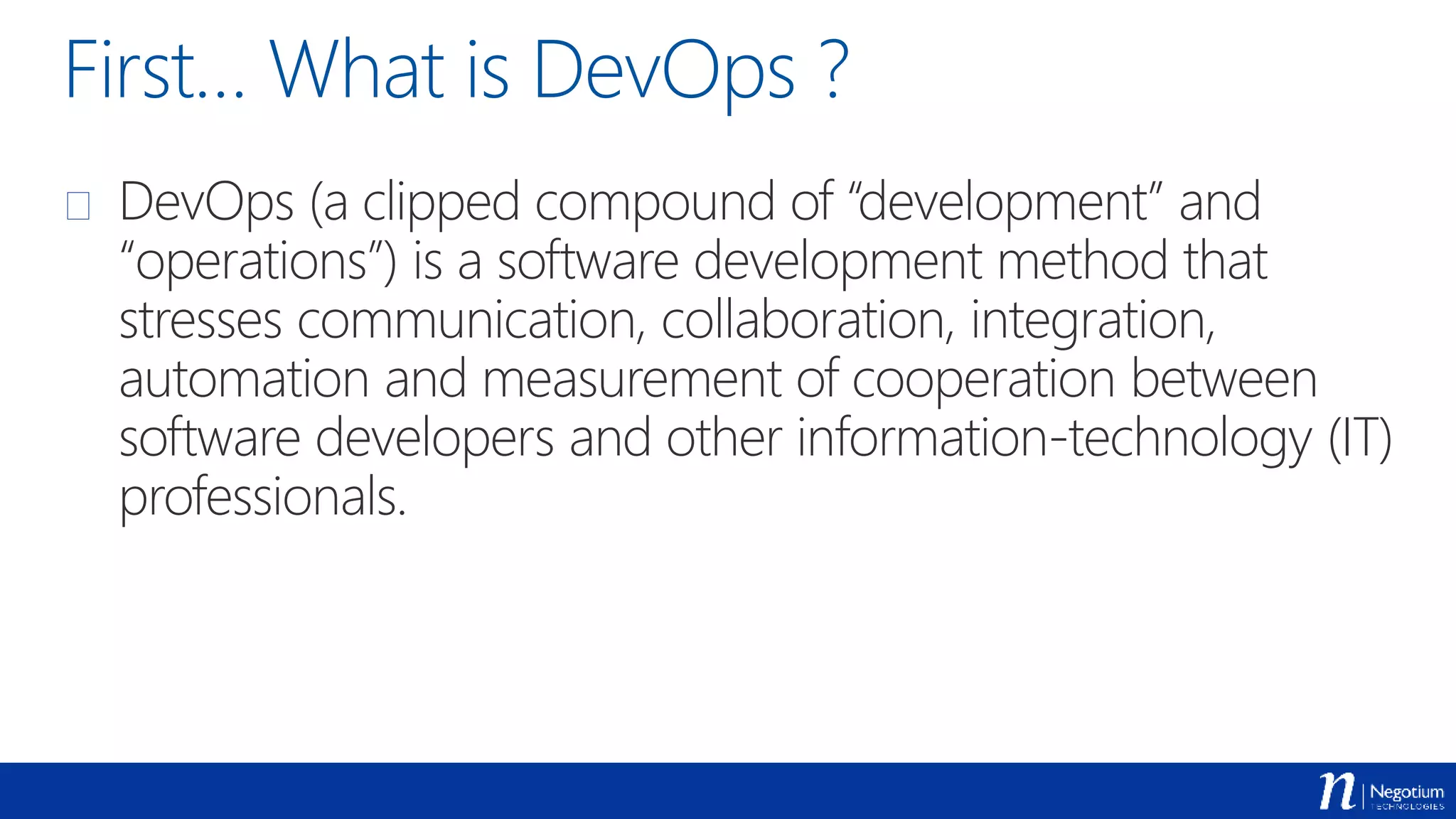 First… What is DevOps ?
 DevOps (a clipped compound of “development” and
“operations”) is a software development method that
stresses communication, collaboration, integration,
automation and measurement of cooperation between
software developers and other information-technology (IT)
professionals.
 