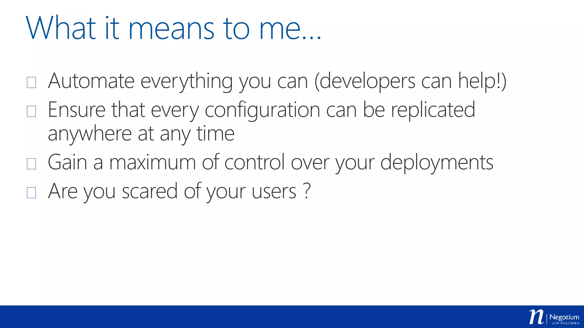 What it means to me…
 Automate everything you can (developers can help!)
 Ensure that every configuration can be replicated
anywhere at any time
 Gain a maximum of control over your deployments
 Are you scared of your users ?
 