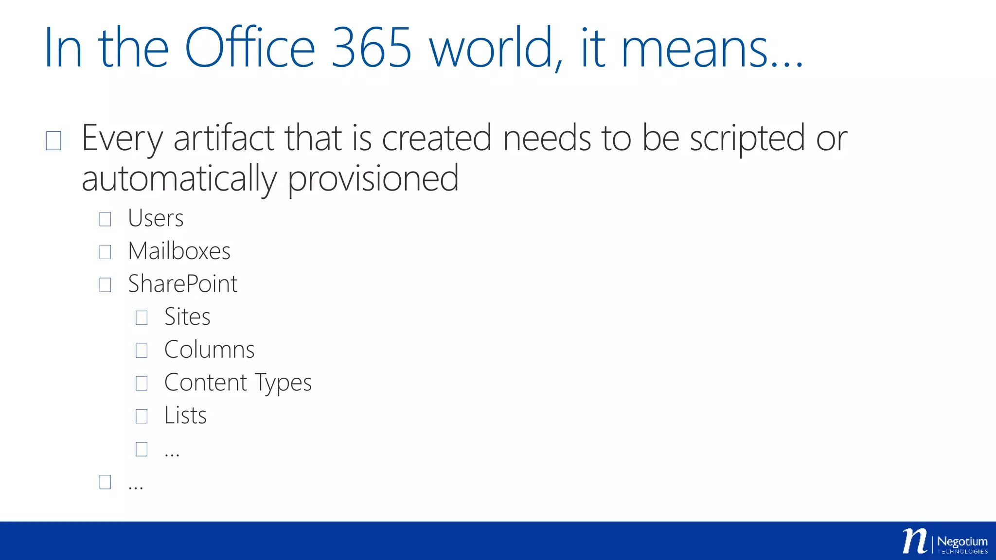 In the Office 365 world, it means…
 Every artifact that is created needs to be scripted or
automatically provisioned
 Users
 Mailboxes
 SharePoint
 Sites
 Columns
 Content Types
 Lists
 …
 …
 