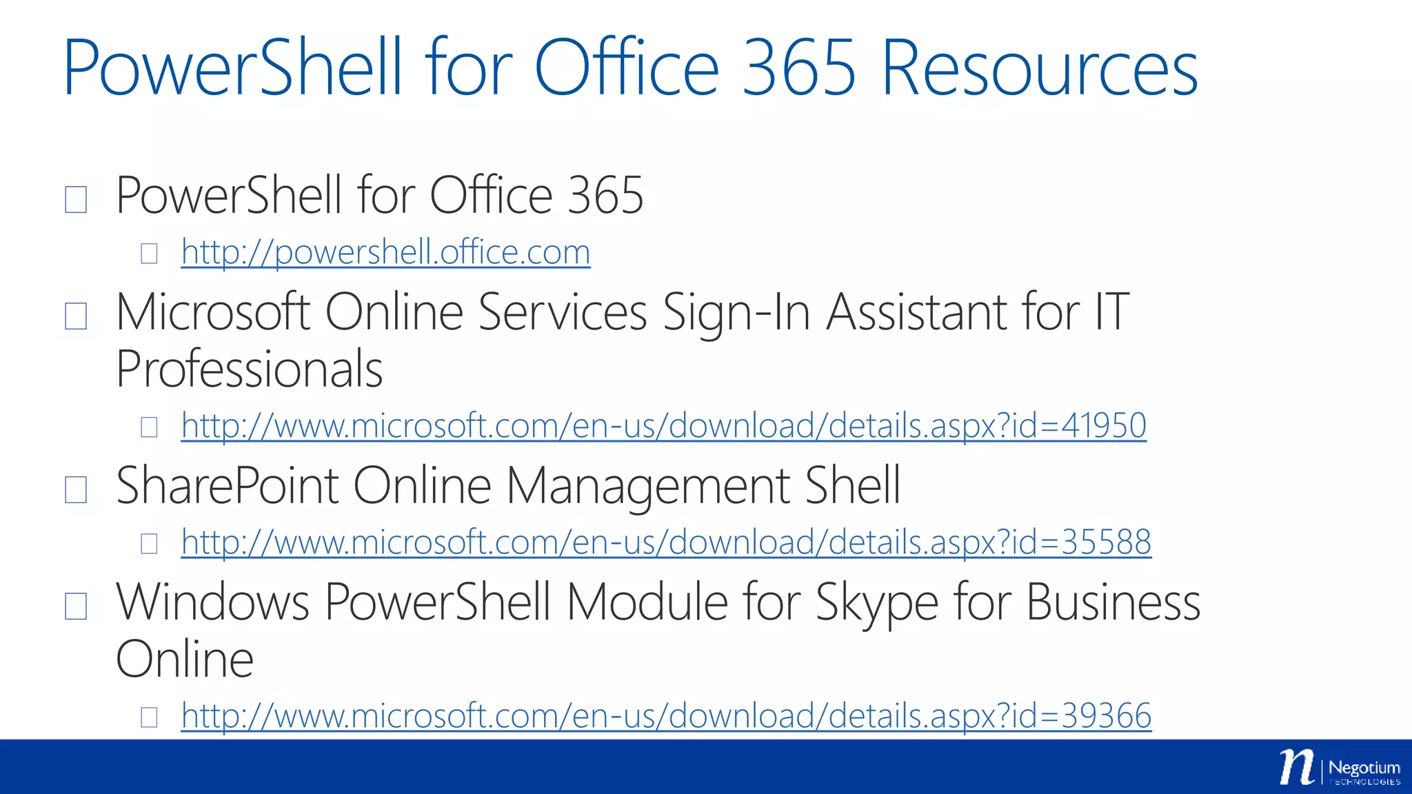 PowerShell for Office 365 Resources
 PowerShell for Office 365
 http://powershell.office.com
 Microsoft Online Services Sign-In Assistant for IT
Professionals
 http://www.microsoft.com/en-us/download/details.aspx?id=41950
 SharePoint Online Management Shell
 http://www.microsoft.com/en-us/download/details.aspx?id=35588
 Windows PowerShell Module for Skype for Business
Online
 http://www.microsoft.com/en-us/download/details.aspx?id=39366
 