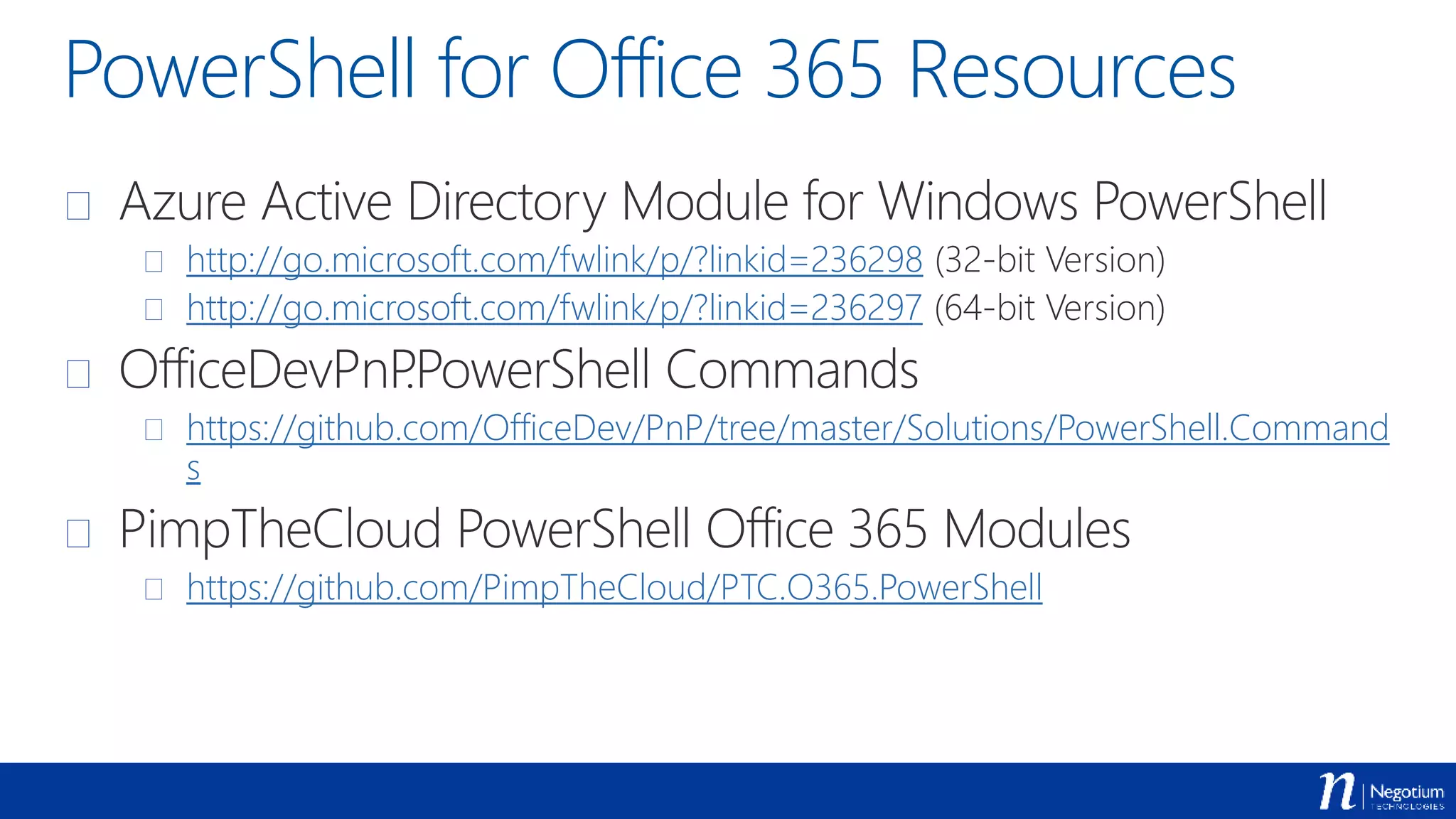 PowerShell for Office 365 Resources
 Azure Active Directory Module for Windows PowerShell
 http://go.microsoft.com/fwlink/p/?linkid=236298 (32-bit Version)
 http://go.microsoft.com/fwlink/p/?linkid=236297 (64-bit Version)
 OfficeDevPnP.PowerShell Commands
 https://github.com/OfficeDev/PnP/tree/master/Solutions/PowerShell.Command
s
 PimpTheCloud PowerShell Office 365 Modules
 https://github.com/PimpTheCloud/PTC.O365.PowerShell
 