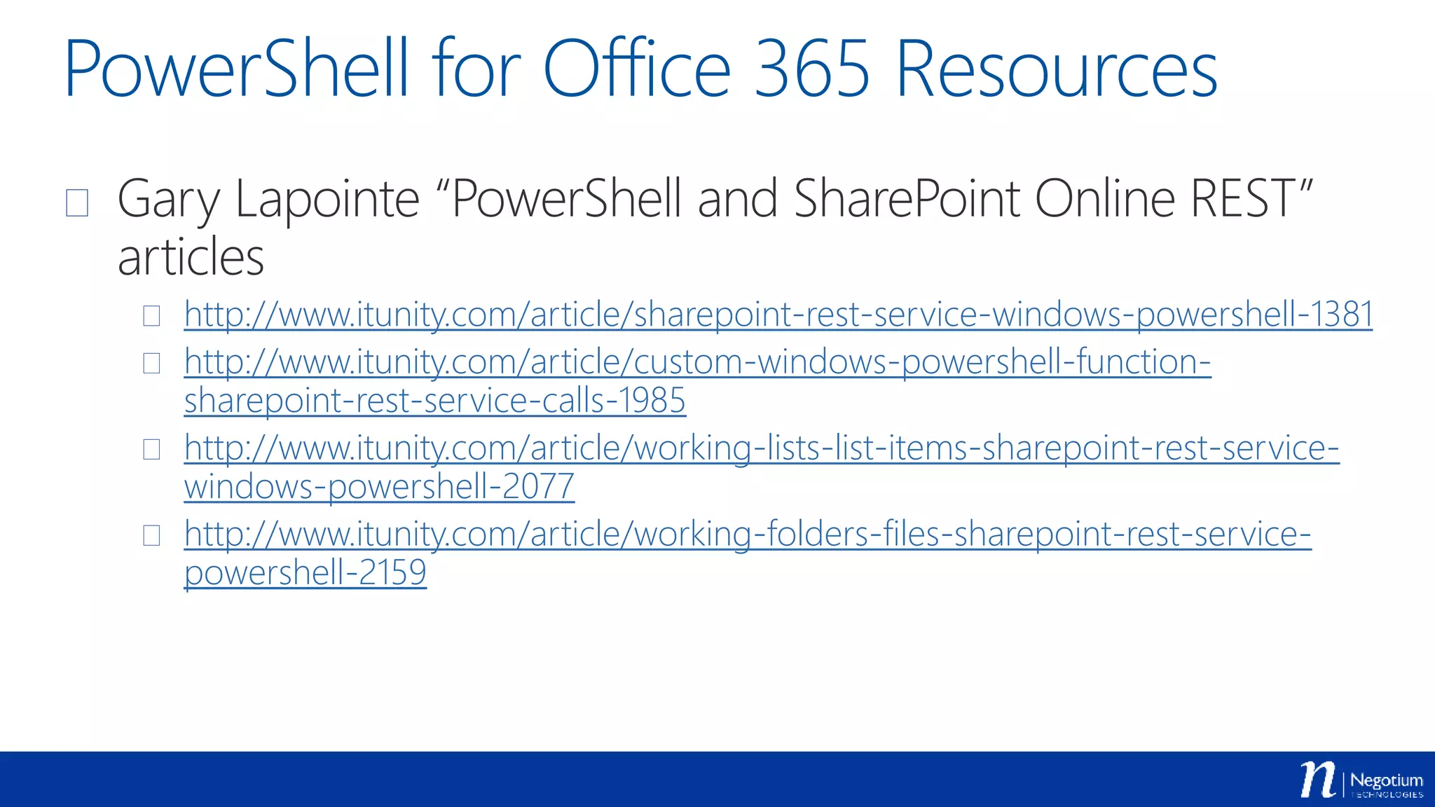 PowerShell for Office 365 Resources
 Gary Lapointe “PowerShell and SharePoint Online REST”
articles
 http://www.itunity.com/article/sharepoint-rest-service-windows-powershell-1381
 http://www.itunity.com/article/custom-windows-powershell-function-
sharepoint-rest-service-calls-1985
 http://www.itunity.com/article/working-lists-list-items-sharepoint-rest-service-
windows-powershell-2077
 http://www.itunity.com/article/working-folders-files-sharepoint-rest-service-
powershell-2159
 
