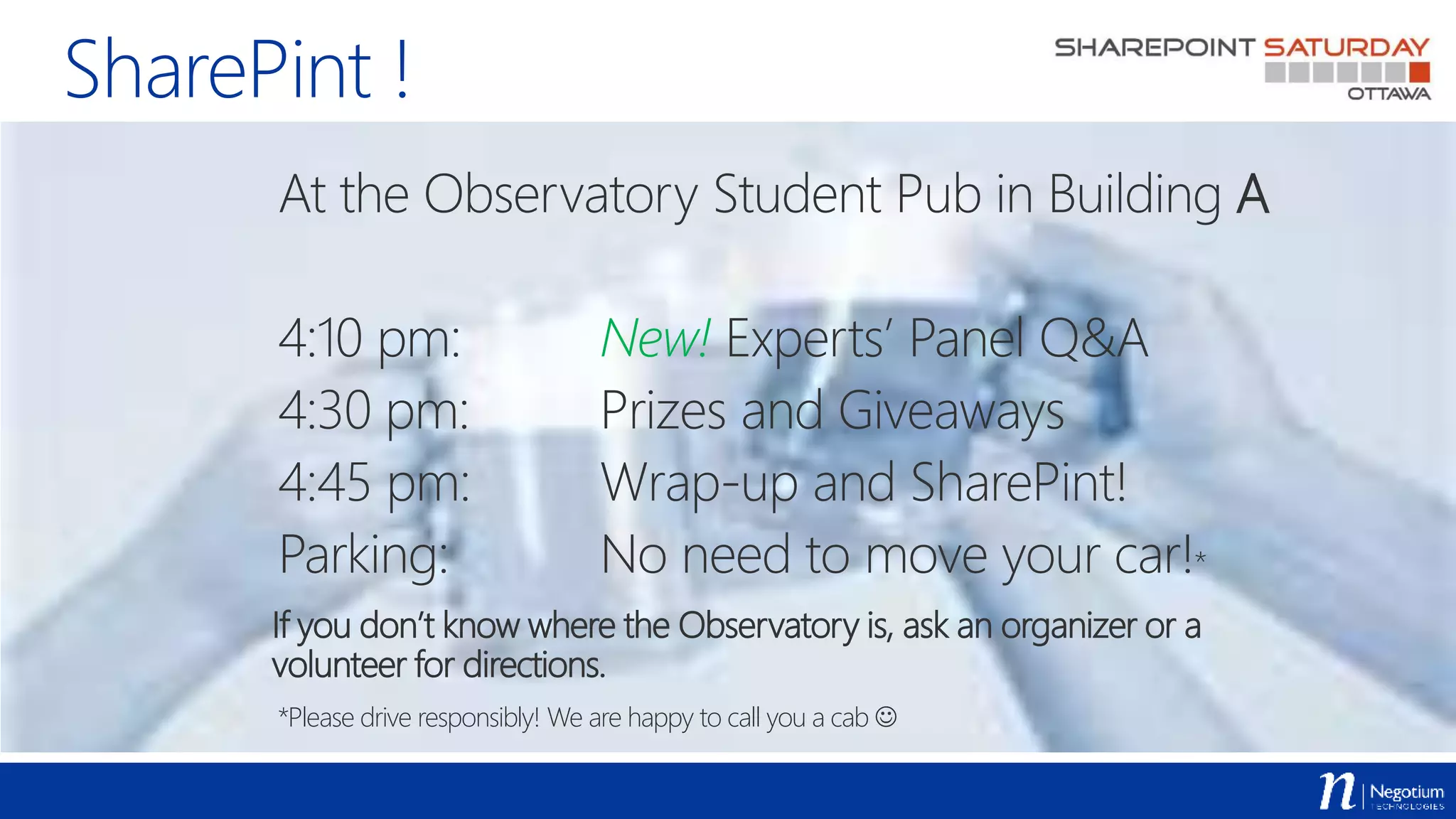 SharePint !
At the Observatory Student Pub in Building A
4:10 pm: New! Experts’ Panel Q&A
4:30 pm: Prizes and Giveaways
4:45 pm: Wrap-up and SharePint!
Parking: No need to move your car!*
If you don’t know where the Observatory is, ask an organizer or a
volunteer for directions.
*Please drive responsibly! We are happy to call you a cab 
 