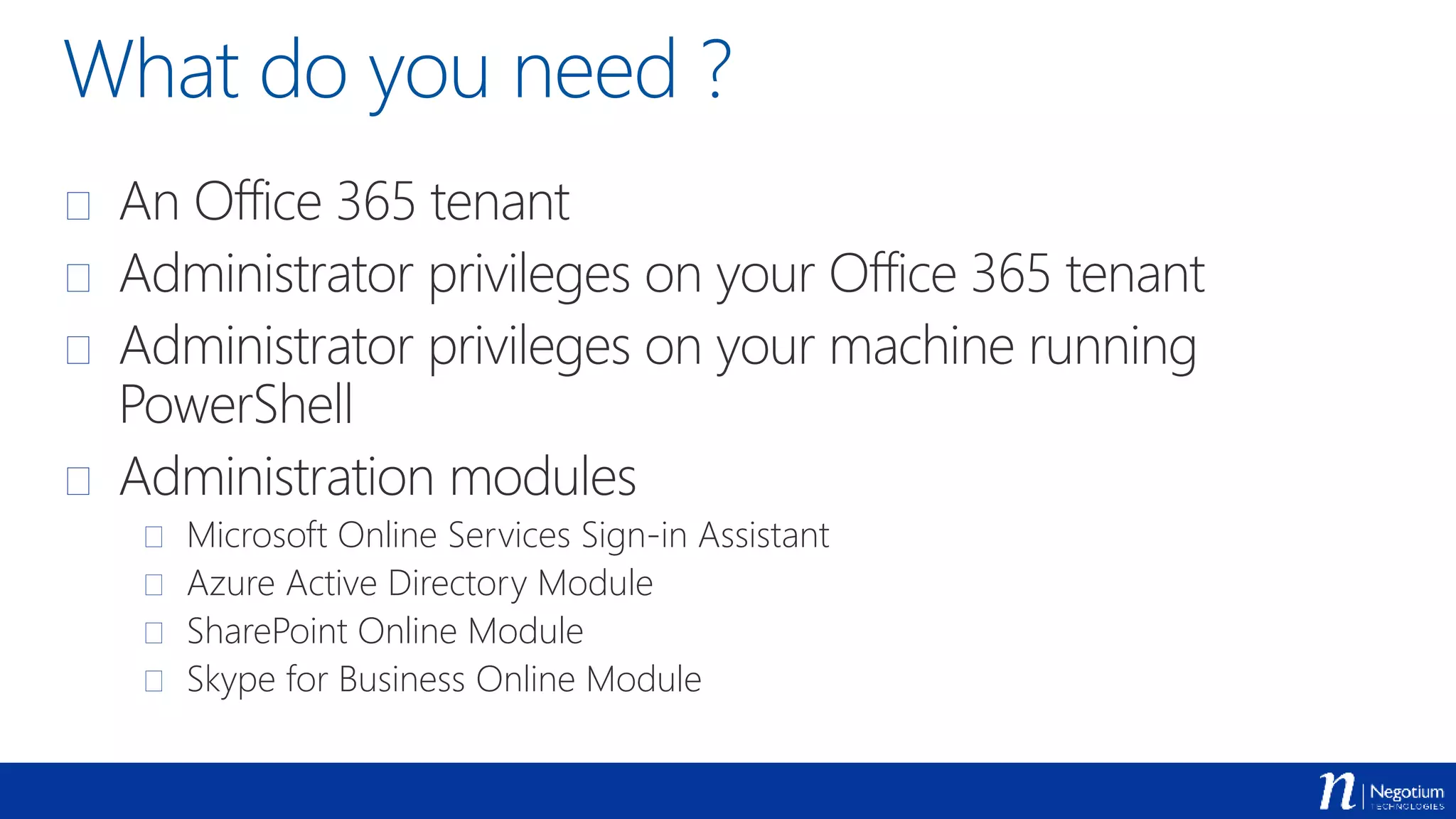 What do you need ?
 An Office 365 tenant
 Administrator privileges on your Office 365 tenant
 Administrator privileges on your machine running
PowerShell
 Administration modules
 Microsoft Online Services Sign-in Assistant
 Azure Active Directory Module
 SharePoint Online Module
 Skype for Business Online Module
 