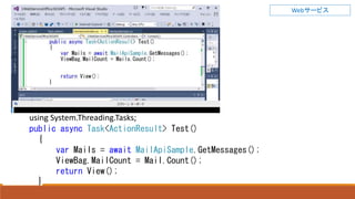 Webサービス
using System.Threading.Tasks;
public async Task<ActionResult> Test()
{
var Mails = await MailApiSample.GetMessages();
ViewBag.MailCount = Mail.Count();
return View();
}
 