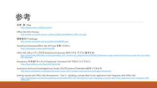 参考
松崎 剛 Blog
◦ http://blogs.msdn.com/b/tsmatsuz/
Office 365 APIs Preview
◦ http://msdn.microsoft.com/en-us/library/office/dn605892(v=office.15).aspx
開発者向け Exchange
◦ http://msdn.microsoft.com/ja-jp/office/dn448484.aspx
SharePoint Developer(Office 365 API Tools を使ってみた)
◦ http://sharepoint.orivers.jp/Article/206
Office 365 コミュニティ ブログ(OneDrive for Business をモバイル アプリに表示する)
◦ http://community.office365.com/ja-jp/b/office_365_community_blog/archive/2014/05/16/develop-using-onedrive-for-business-with-the-new-office-
365-apis.aspx
Knockout.js 日本語ドキュメント(TypeScript + Knockout ES5 でさらにシンプルに)
◦ http://kojs.sukobuto.com/tips/withTypeScript
Exceedone Technical Knowledge(Visual Studio 2013でCordovaでHelloWorldを作ってみよう)
◦ http://tech.exceedone.co.jp/javascript/visual-studio-2013-cordova-multi-device-hybrid-apps-helloworld/
Getting started with Office 365 development – Part 3 – Building a sample Web Forms application that integrates with Office 365
◦ http://zimmergren.net/technical/getting-started-with-office-365-development-part-3-building-a-sample-web-forms-application-that-integrates-with-
office-365
 