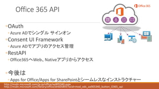 Office 365 API
◦OAuth
◦ Azure ADでシングル サインオン
◦Consent UI Framework
◦ Azure ADでアプリのアクセス管理
◦RestAPI
◦ Office365へWeb、Nativeアプリからアクセス
◦今後は
◦ Apps for Office/Apps for SharePointとシームレスなインストラクチャー
http://msdn.microsoft.com/ja-jp/office/aa905340.aspx
http://msdn.microsoft.com/library/office/dn605893?ocid=mod_odc_aa905340_button_O365_api
 