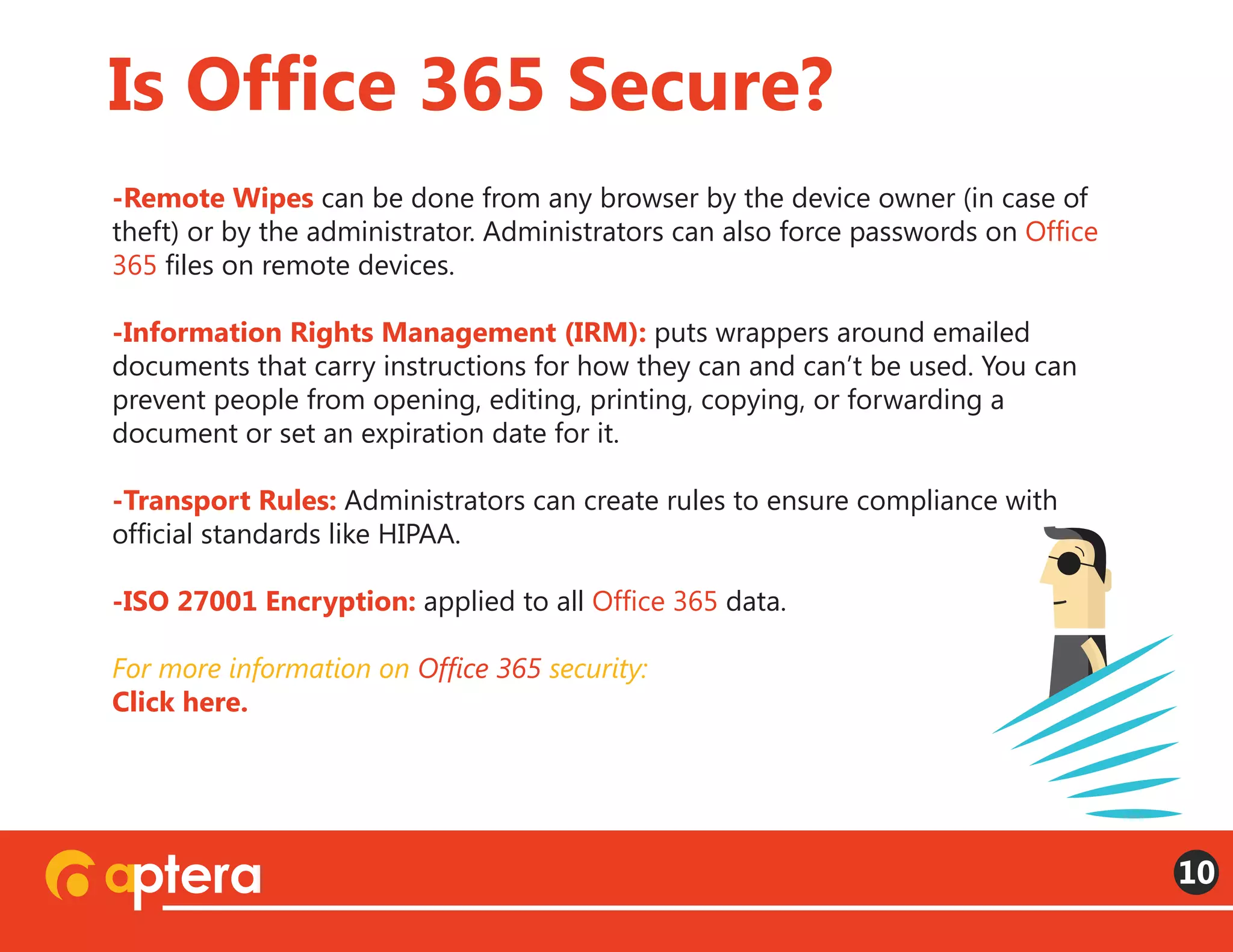 -Remote Wipes can be done from any browser by the device owner (in case of
theft) or by the administrator. Administrators can also force passwords on Office
365 files on remote devices. 
-Information Rights Management (IRM): puts wrappers around emailed
documents that carry instructions for how they can and can’t be used. You can
prevent people from opening, editing, printing, copying, or forwarding a
document or set an expiration date for it.
-Transport Rules: Administrators can create rules to ensure compliance with
official standards like HIPAA.
-ISO 27001 Encryption: applied to all Office 365 data.
For more information on Office 365 security:
Click here.
Is Office 365 Secure?
10
 