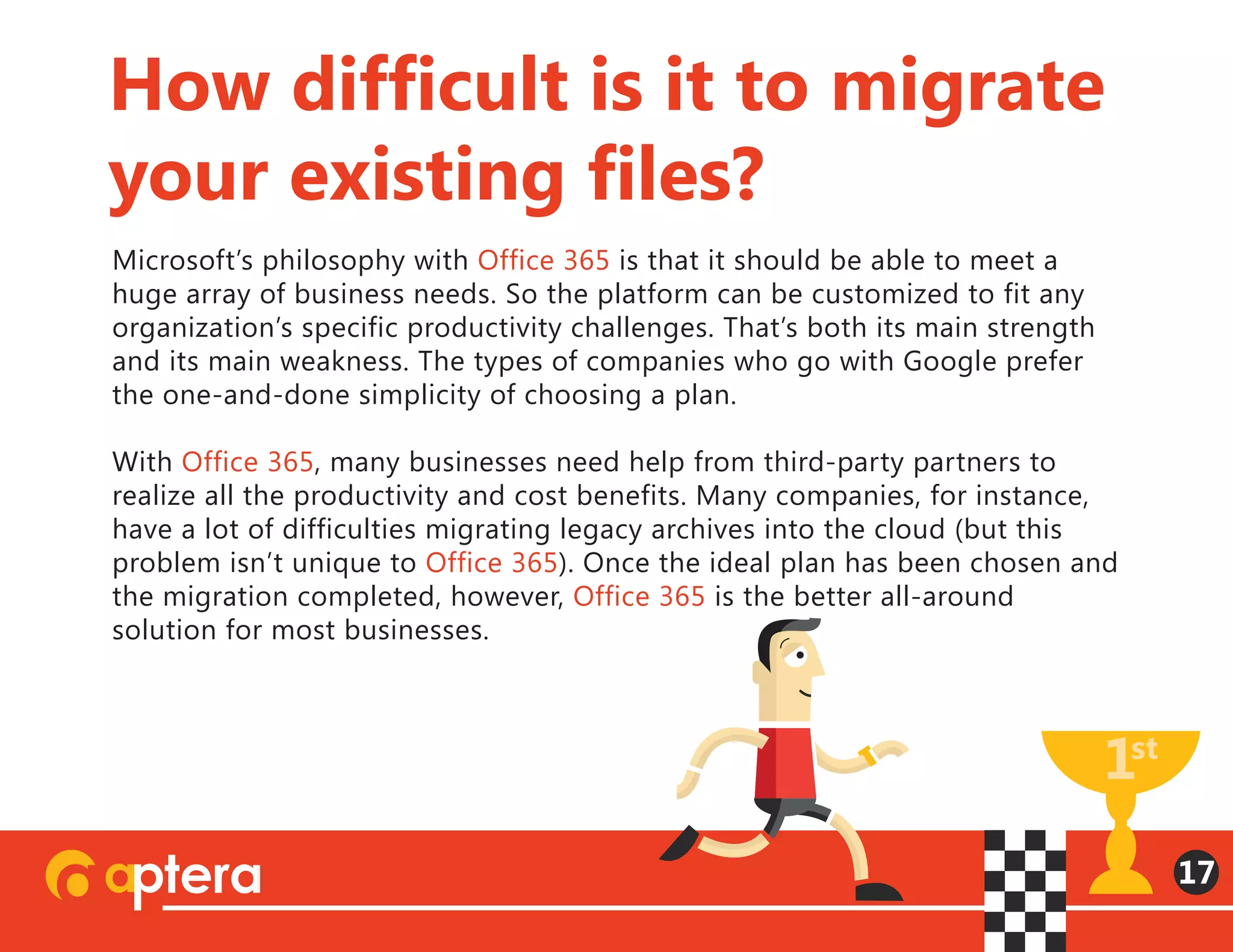 Microsoft’s philosophy with Office 365 is that it should be able to meet a
huge array of business needs. So the platform can be customized to fit any
organization’s specific productivity challenges. That’s both its main strength
and its main weakness. The types of companies who go with Google prefer
the one-and-done simplicity of choosing a plan.
With Office 365, many businesses need help from third-party partners to
realize all the productivity and cost benefits. Many companies, for instance,
have a lot of difficulties migrating legacy archives into the cloud (but this
problem isn’t unique to Office 365). Once the ideal plan has been chosen and
the migration completed, however, Office 365 is the better all-around
solution for most businesses.
How difficult is it to migrate
your existing files?
17
 