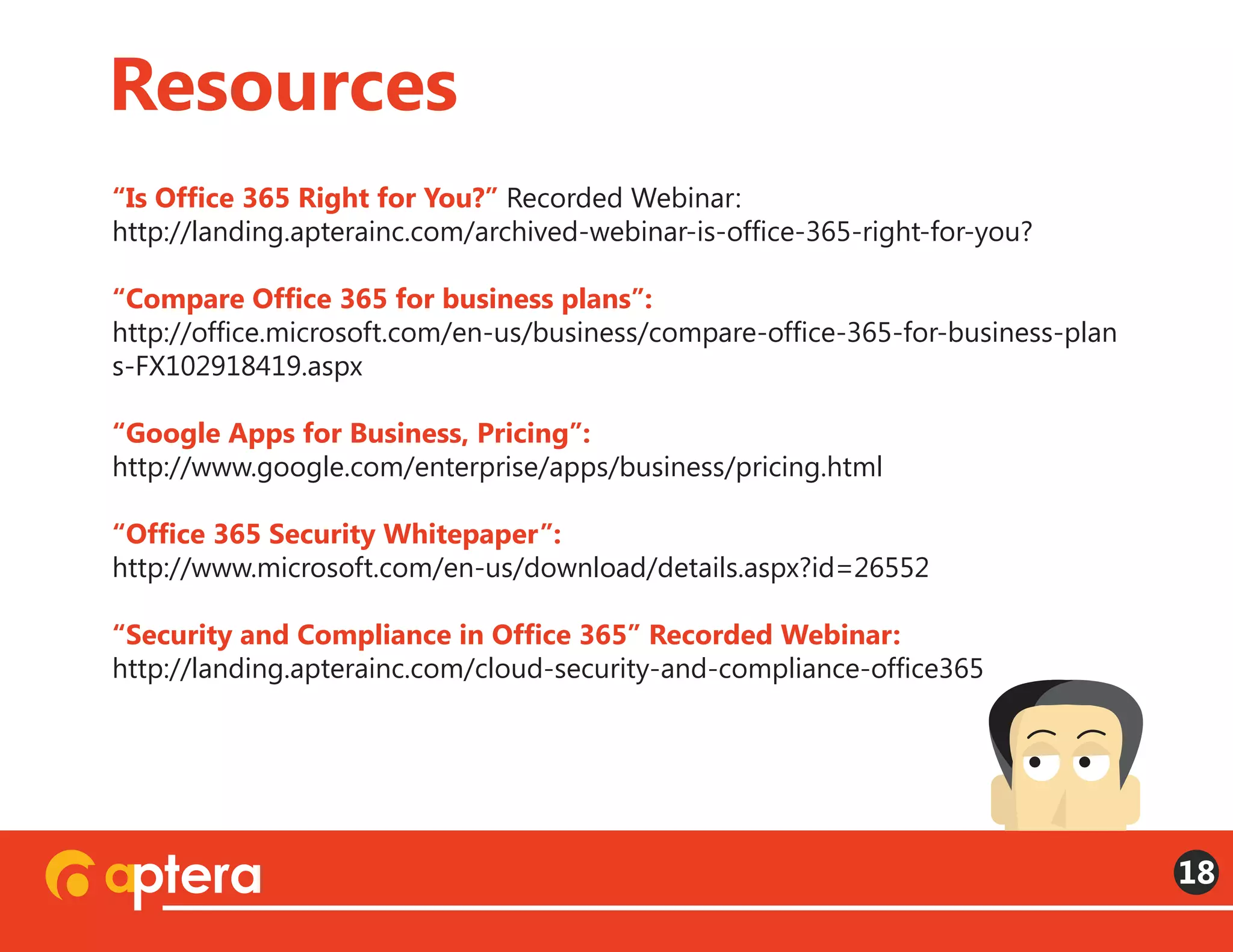 “Is Office 365 Right for You?” Recorded Webinar:
http://landing.apterainc.com/archived-webinar-is-office-365-right-for-you?
“Compare Office 365 for business plans”:
http://office.microsoft.com/en-us/business/compare-office-365-for-business-plan
s-FX102918419.aspx
“Google Apps for Business, Pricing”:
http://www.google.com/enterprise/apps/business/pricing.html
“Office 365 Security Whitepaper”:
http://www.microsoft.com/en-us/download/details.aspx?id=26552
“Security and Compliance in Office 365” Recorded Webinar:
http://landing.apterainc.com/cloud-security-and-compliance-office365
Resources
18
 