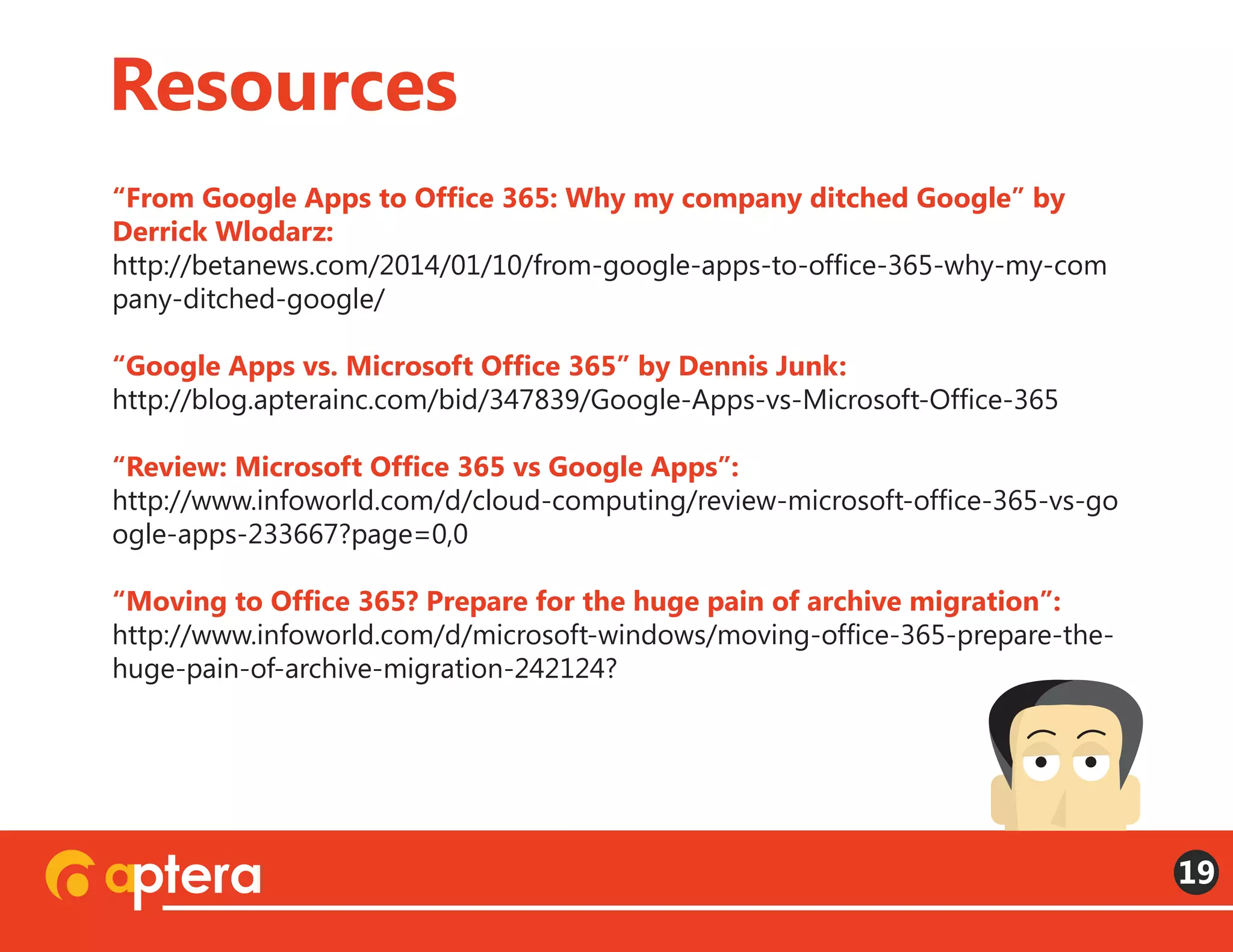 “From Google Apps to Office 365: Why my company ditched Google” by
Derrick Wlodarz:
http://betanews.com/2014/01/10/from-google-apps-to-office-365-why-my-com
pany-ditched-google/
“Google Apps vs. Microsoft Office 365” by Dennis Junk:
http://blog.apterainc.com/bid/347839/Google-Apps-vs-Microsoft-Office-365
“Review: Microsoft Office 365 vs Google Apps”:
http://www.infoworld.com/d/cloud-computing/review-microsoft-office-365-vs-go
ogle-apps-233667?page=0,0
“Moving to Office 365? Prepare for the huge pain of archive migration”:
http://www.infoworld.com/d/microsoft-windows/moving-office-365-prepare-the-
huge-pain-of-archive-migration-242124?
Resources
19
 