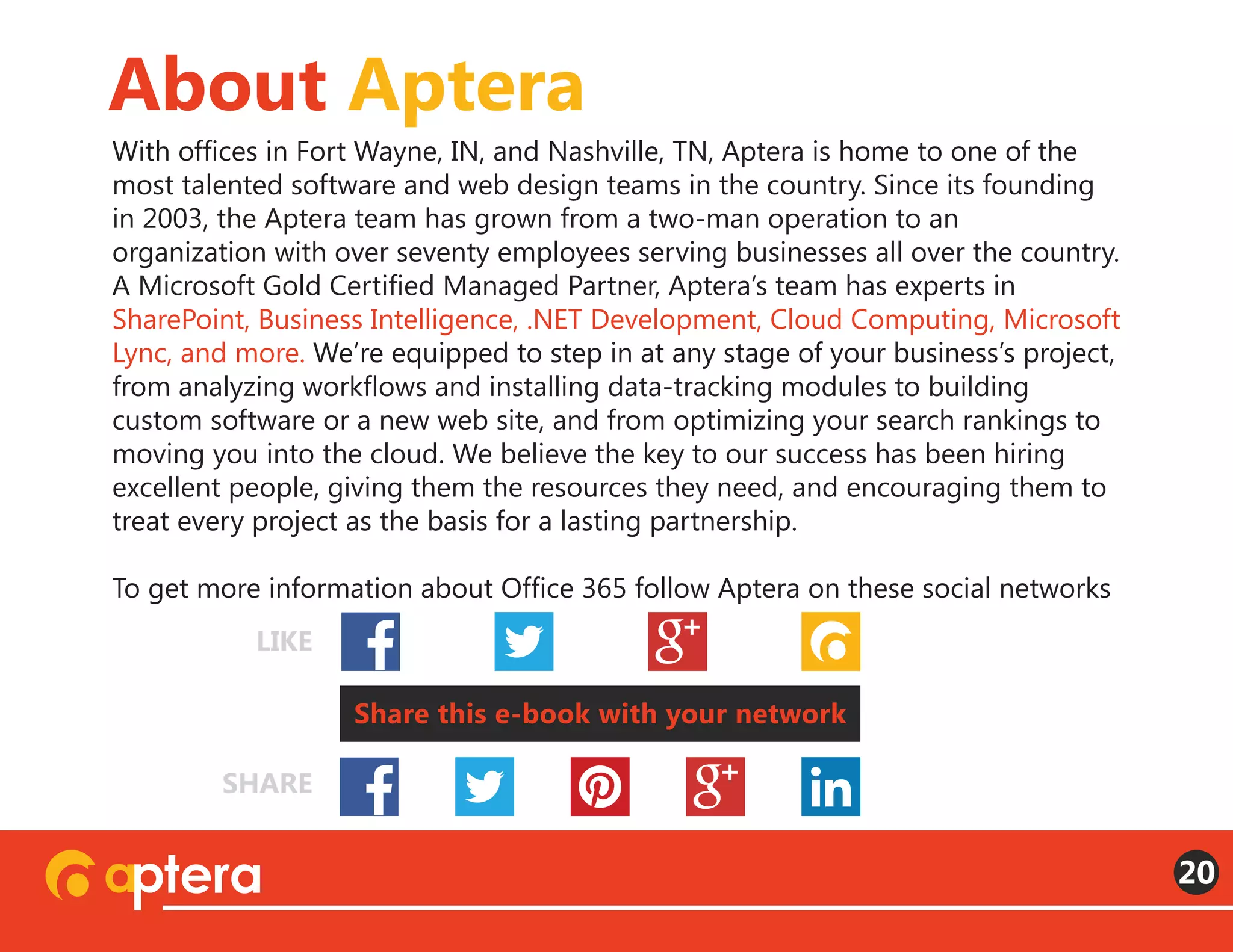With offices in Fort Wayne, IN, and Nashville, TN, Aptera is home to one of the
most talented software and web design teams in the country. Since its founding
in 2003, the Aptera team has grown from a two-man operation to an
organization with over seventy employees serving businesses all over the country.
A Microsoft Gold Certified Managed Partner, Aptera’s team has experts in
SharePoint, Business Intelligence, .NET Development, Cloud Computing, Microsoft
Lync, and more. We’re equipped to step in at any stage of your business’s project,
from analyzing workflows and installing data-tracking modules to building
custom software or a new web site, and from optimizing your search rankings to
moving you into the cloud. We believe the key to our success has been hiring
excellent people, giving them the resources they need, and encouraging them to
treat every project as the basis for a lasting partnership.
To get more information about Office 365 follow Aptera on these social networks
About Aptera
20
Share this e-book with your network
LIKE
SHARE
 