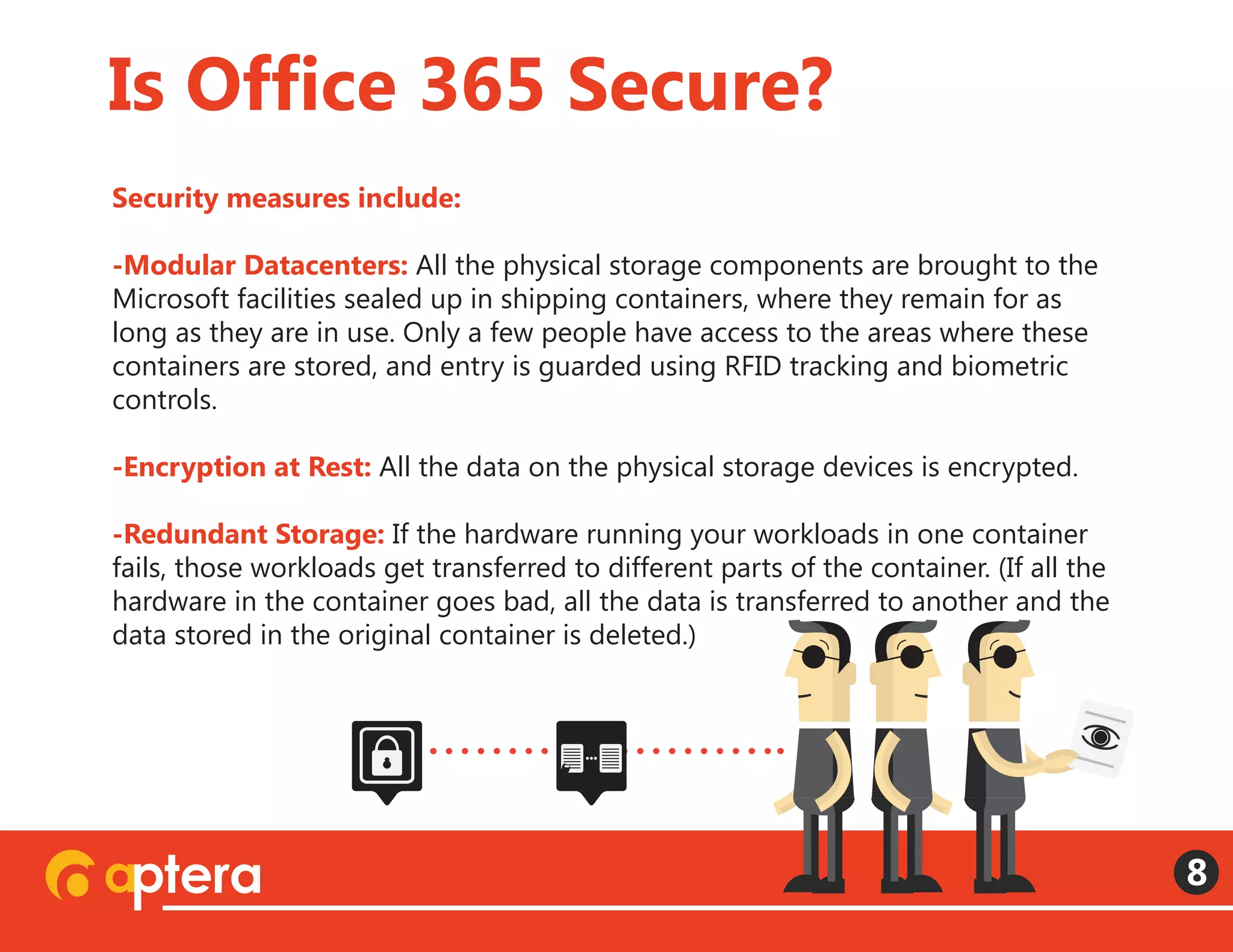 Security measures include:
-Modular Datacenters: All the physical storage components are brought to the
Microsoft facilities sealed up in shipping containers, where they remain for as
long as they are in use. Only a few people have access to the areas where these
containers are stored, and entry is guarded using RFID tracking and biometric
controls.
-Encryption at Rest: All the data on the physical storage devices is encrypted.
 
-Redundant Storage: If the hardware running your workloads in one container
fails, those workloads get transferred to different parts of the container. (If all the
hardware in the container goes bad, all the data is transferred to another and the
data stored in the original container is deleted.)  
Is Office 365 Secure?
8
 