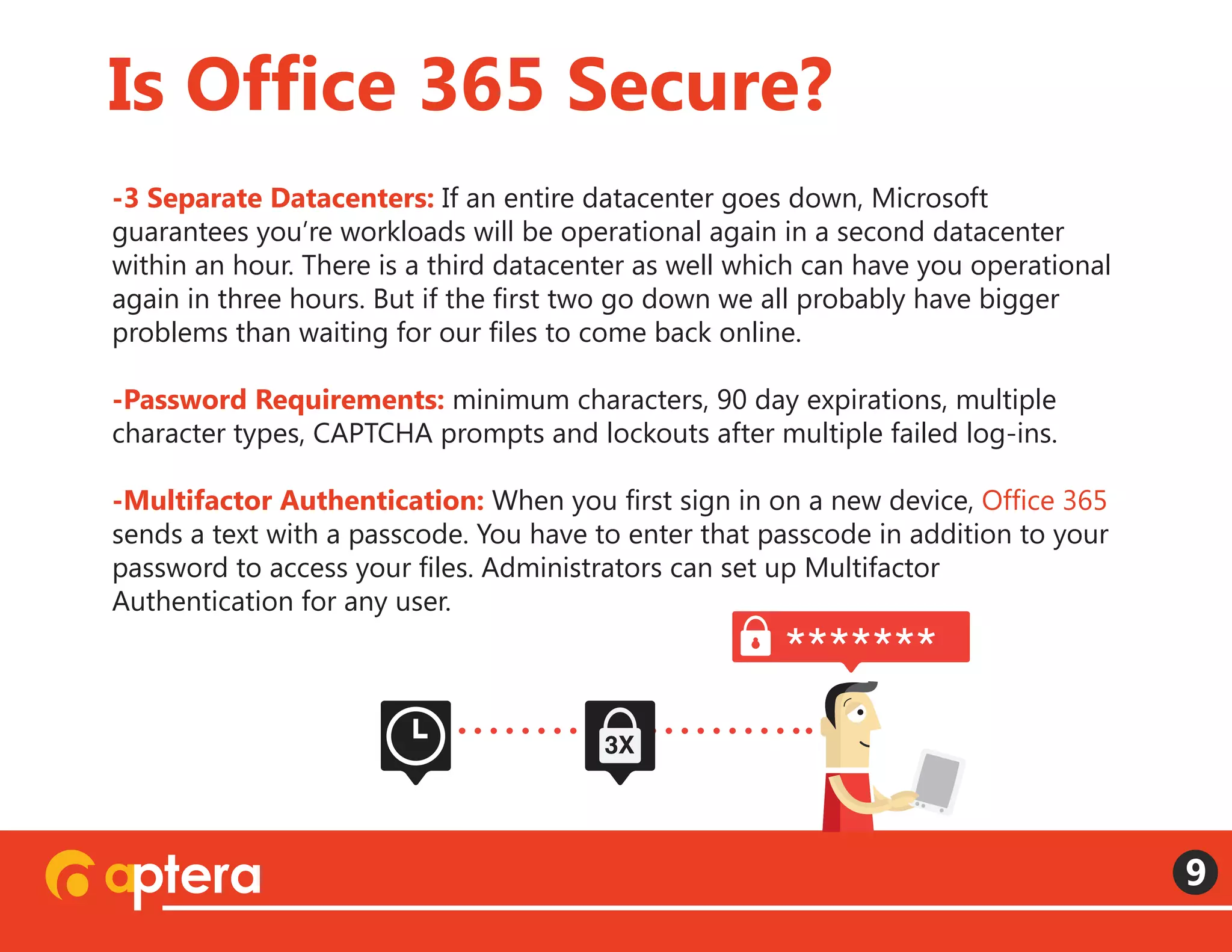 -3 Separate Datacenters: If an entire datacenter goes down, Microsoft
guarantees you’re workloads will be operational again in a second datacenter
within an hour. There is a third datacenter as well which can have you operational
again in three hours. But if the first two go down we all probably have bigger
problems than waiting for our files to come back online.
-Password Requirements: minimum characters, 90 day expirations, multiple
character types, CAPTCHA prompts and lockouts after multiple failed log-ins.
 
-Multifactor Authentication: When you first sign in on a new device, Office 365
sends a text with a passcode. You have to enter that passcode in addition to your
password to access your files. Administrators can set up Multifactor
Authentication for any user. 
Is Office 365 Secure?
9
*******
3X
 