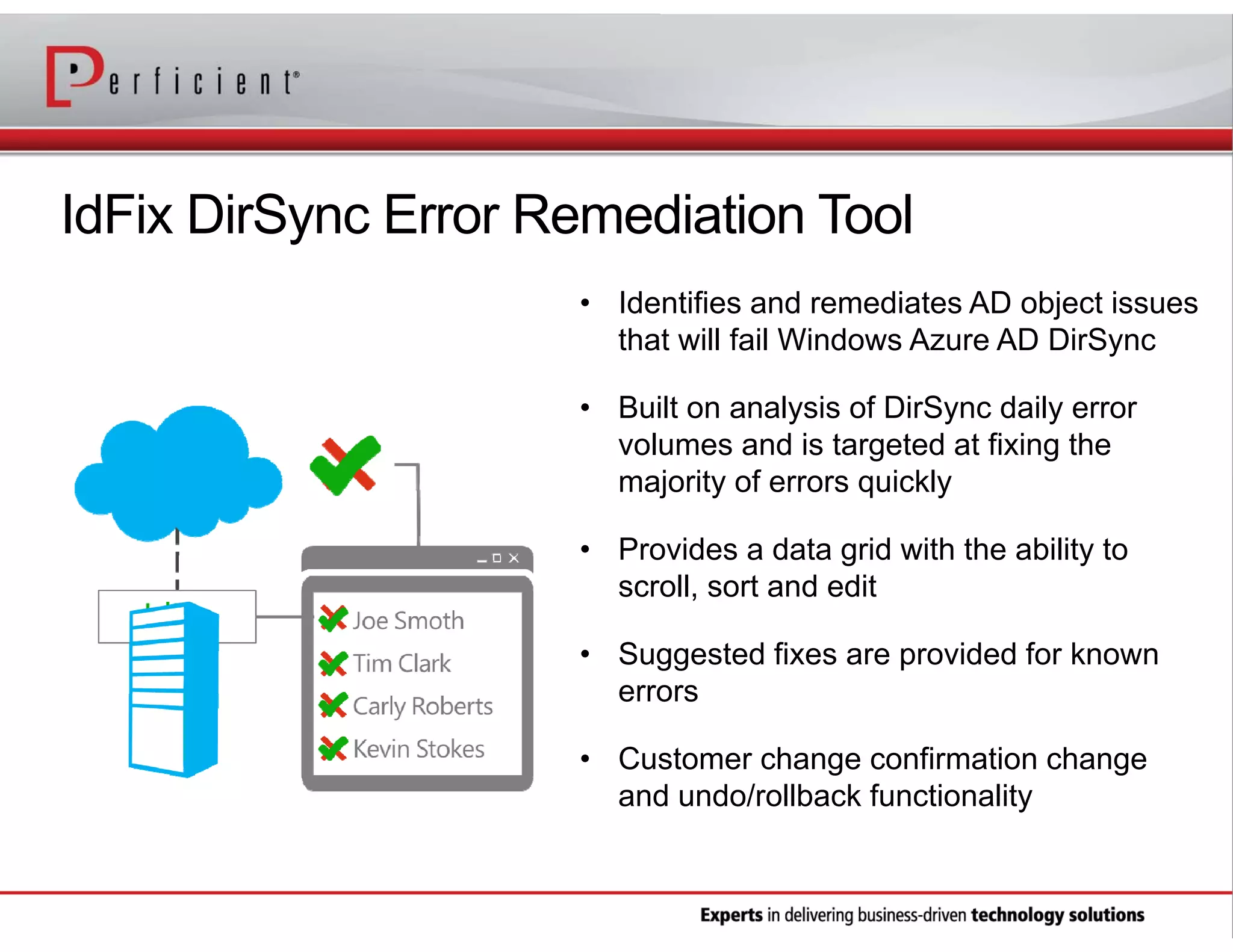 IdFix DirSync Error Remediation Tool
• Identifies and remediates AD object issues
that will fail Windows Azure AD DirSync
• Built on analysis of DirSync daily error
volumes and is targeted at fixing the
majority of errors quickly
• Provides a data grid with the ability to
scroll, sort and edit
• Suggested fixes are provided for known
errors
• Customer change confirmation change
and undo/rollback functionality

 