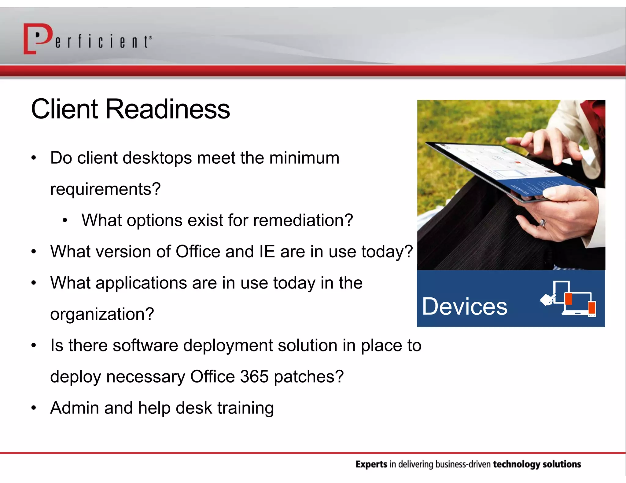 Client Readiness
• Do client desktops meet the minimum
requirements?
• What options exist for remediation?
• What version of Office and IE are in use today?
• What applications are in use today in the
organization?
• Is there software deployment solution in place to
deploy necessary Office 365 patches?
• Admin and help desk training

 