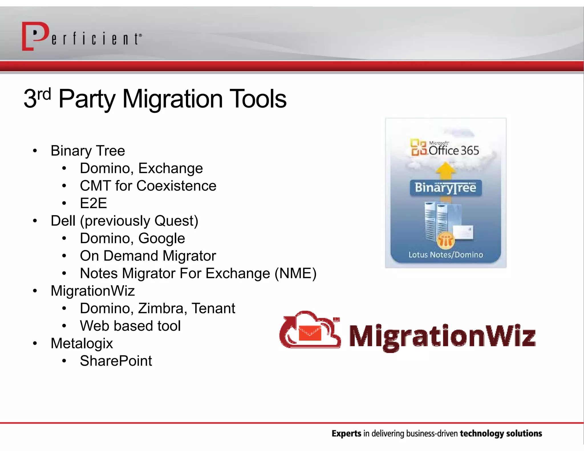 3rd Party Migration Tools
• Binary Tree
• Domino, Exchange
• CMT for Coexistence
• E2E
• Dell (previously Quest)
• Domino, Google
• On Demand Migrator
• Notes Migrator For Exchange (NME)
• MigrationWiz
• Domino, Zimbra, Tenant
• Web based tool
• Metalogix
• SharePoint

 