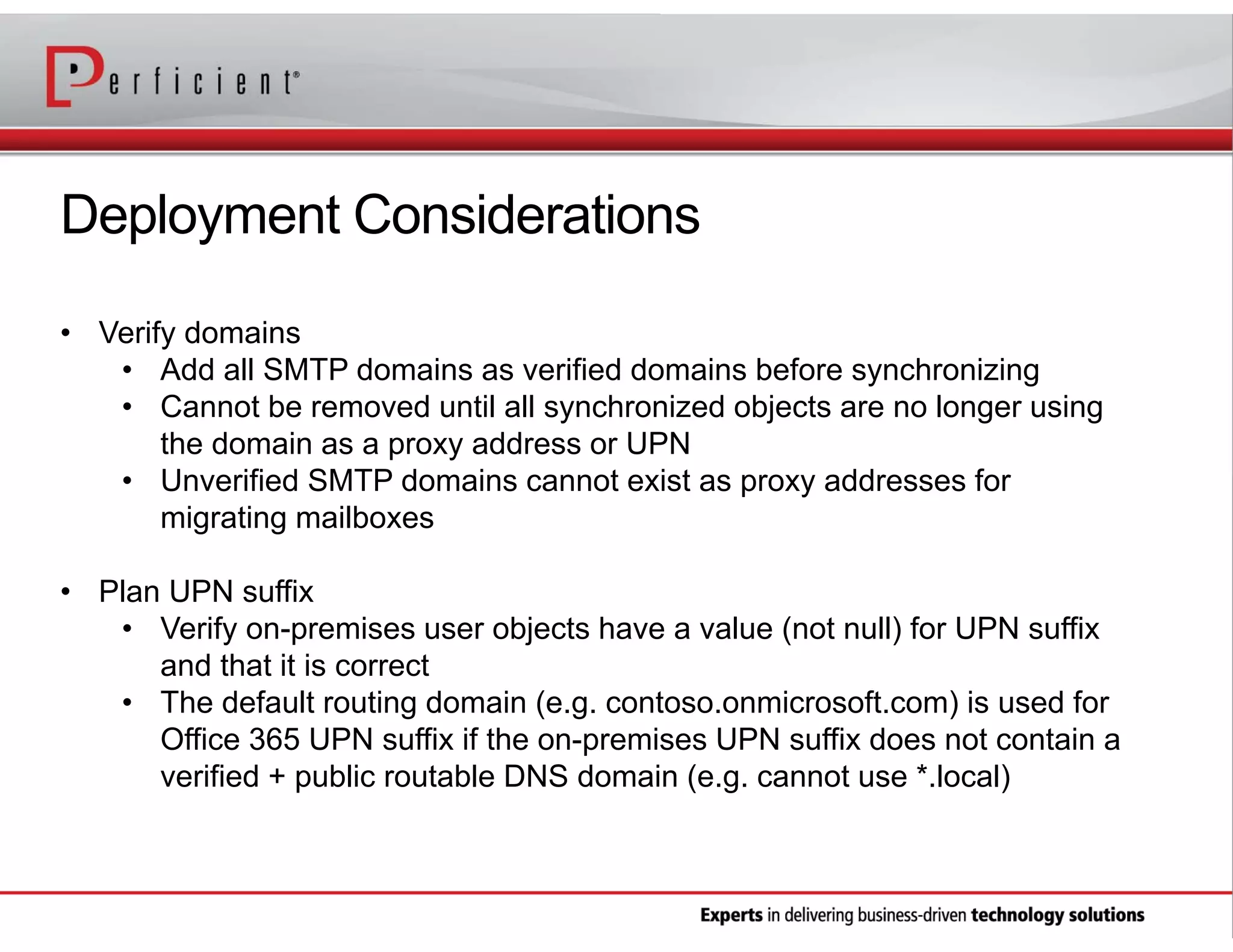 Deployment Considerations
• Verify domains
• Add all SMTP domains as verified domains before synchronizing
• Cannot be removed until all synchronized objects are no longer using
the domain as a proxy address or UPN
• Unverified SMTP domains cannot exist as proxy addresses for
migrating mailboxes
• Plan UPN suffix
• Verify on-premises user objects have a value (not null) for UPN suffix
and that it is correct
• The default routing domain (e.g. contoso.onmicrosoft.com) is used for
Office 365 UPN suffix if the on-premises UPN suffix does not contain a
verified + public routable DNS domain (e.g. cannot use *.local)

 