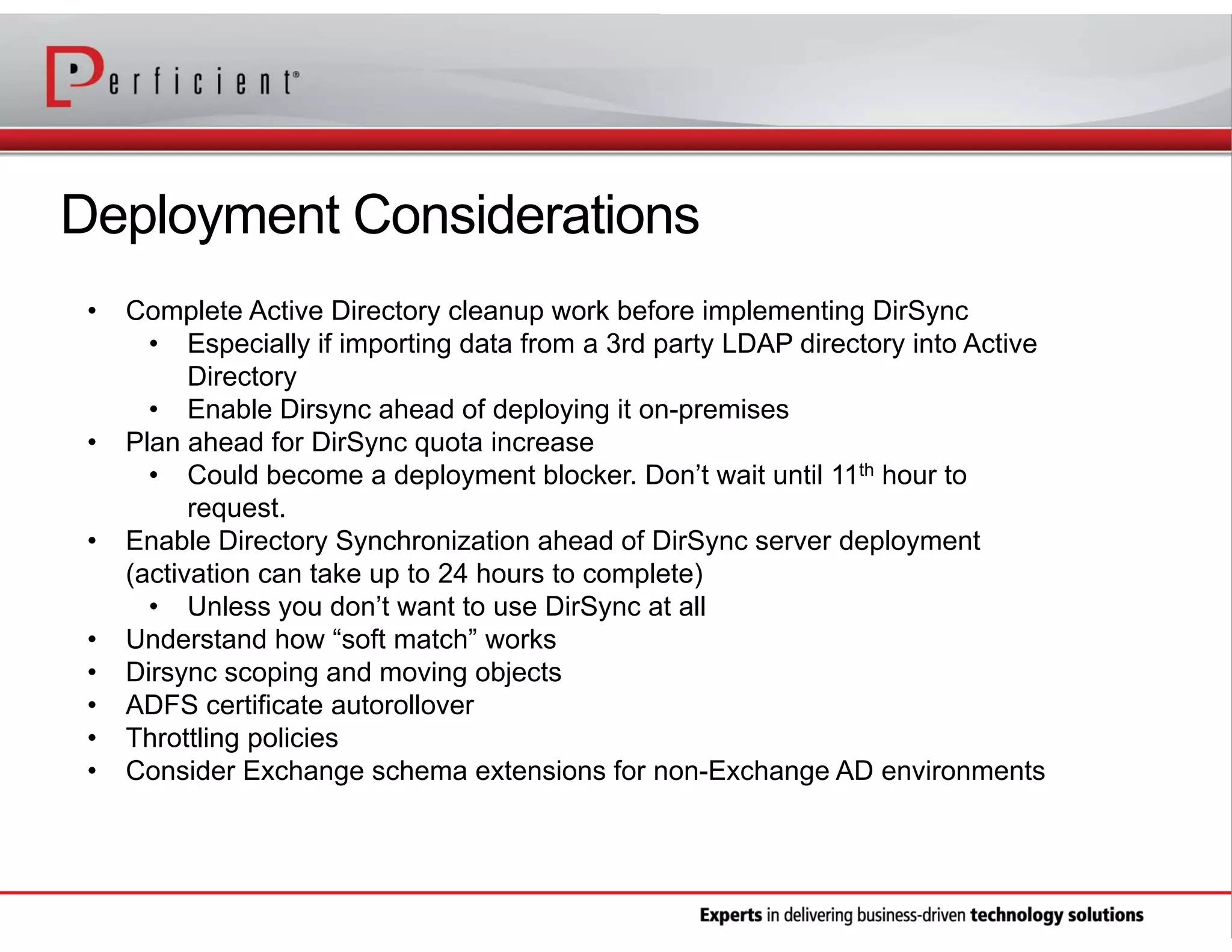 Deployment Considerations
•

•

•

•
•
•
•
•

Complete Active Directory cleanup work before implementing DirSync
• Especially if importing data from a 3rd party LDAP directory into Active
Directory
• Enable Dirsync ahead of deploying it on-premises
Plan ahead for DirSync quota increase
• Could become a deployment blocker. Don’t wait until 11th hour to
request.
Enable Directory Synchronization ahead of DirSync server deployment
(activation can take up to 24 hours to complete)
• Unless you don’t want to use DirSync at all
Understand how “soft match” works
Dirsync scoping and moving objects
ADFS certificate autorollover
Throttling policies
Consider Exchange schema extensions for non-Exchange AD environments

 