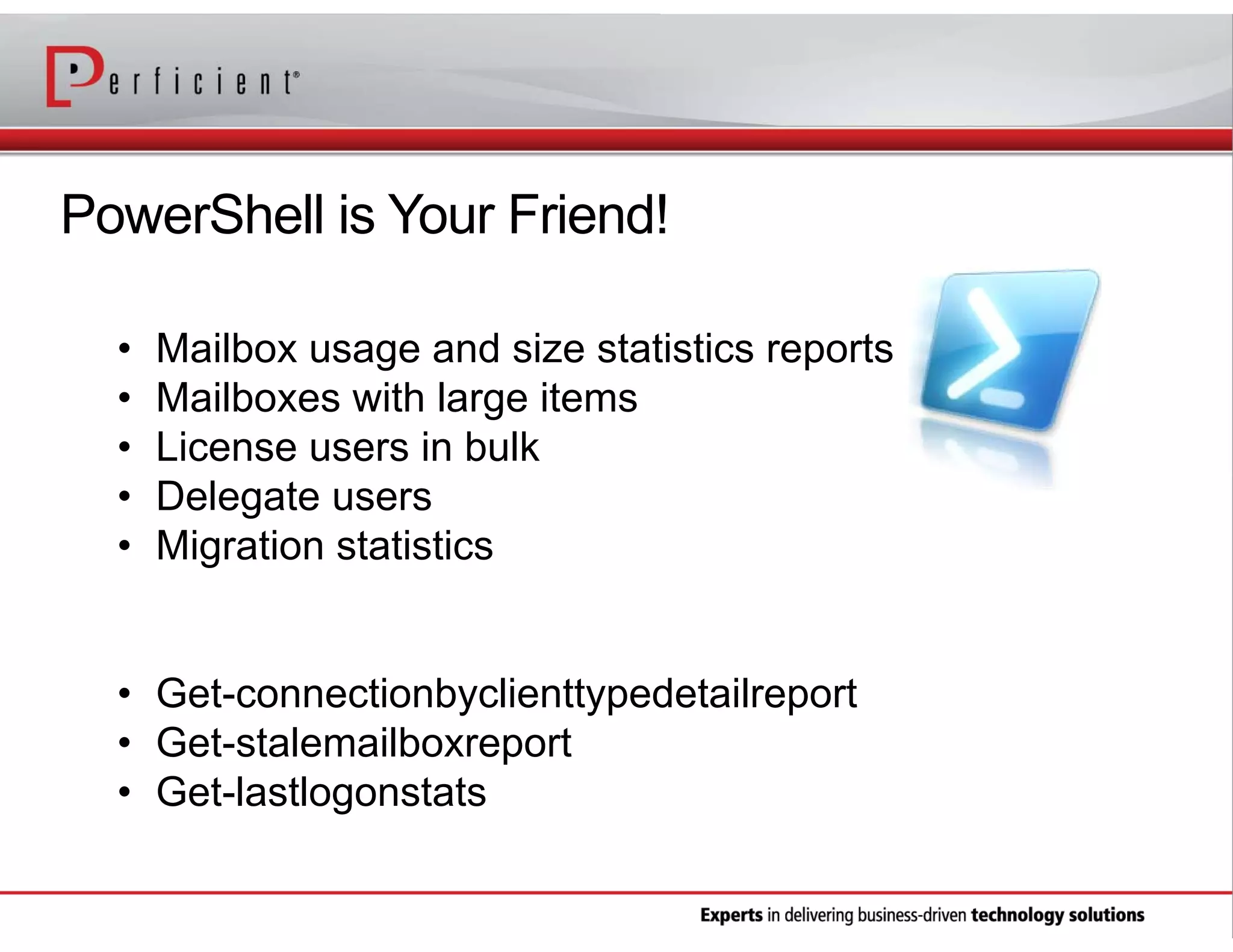 PowerShell is Your Friend!
•
•
•
•
•

Mailbox usage and size statistics reports
Mailboxes with large items
License users in bulk
Delegate users
Migration statistics

• Get-connectionbyclienttypedetailreport
• Get-stalemailboxreport
• Get-lastlogonstats

 