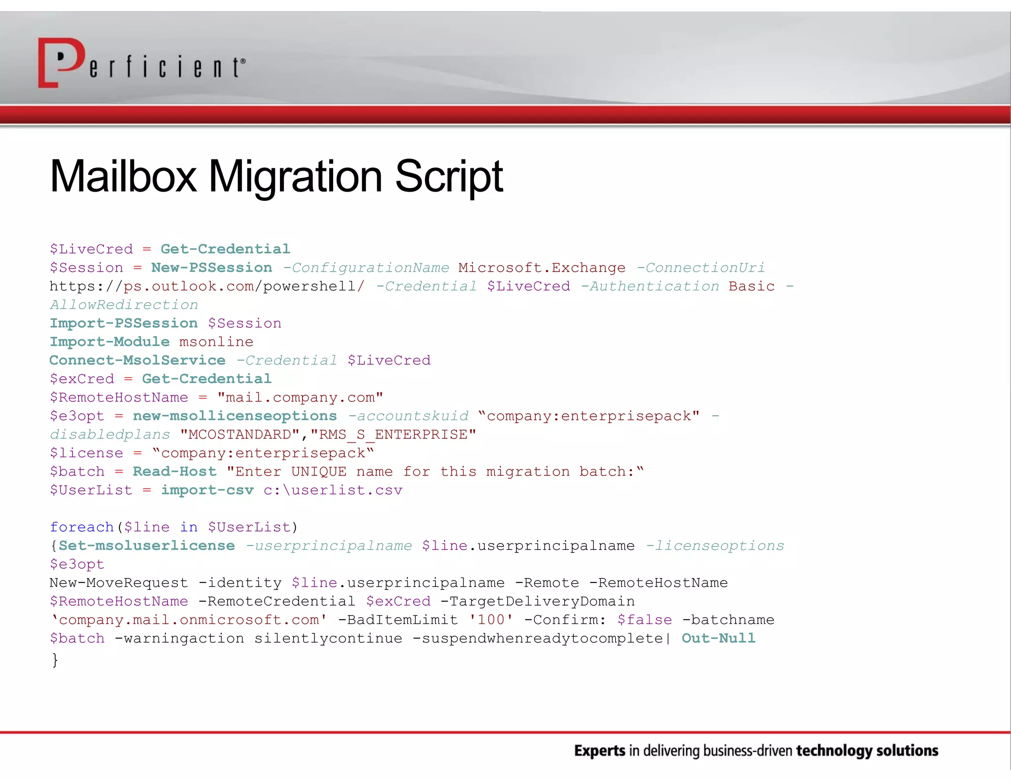 Mailbox Migration Script
$LiveCred = Get-Credential
$Session = New-PSSession -ConfigurationName Microsoft.Exchange -ConnectionUri
https://ps.outlook.com/powershell/ -Credential $LiveCred -Authentication Basic AllowRedirection
Import-PSSession $Session
Import-Module msonline
Connect-MsolService -Credential $LiveCred
$exCred = Get-Credential
$RemoteHostName = "mail.company.com"
$e3opt = new-msollicenseoptions -accountskuid “company:enterprisepack" disabledplans "MCOSTANDARD","RMS_S_ENTERPRISE"
$license = “company:enterprisepack“
$batch = Read-Host "Enter UNIQUE name for this migration batch:“
$UserList = import-csv c:userlist.csv
foreach($line in $UserList)
{Set-msoluserlicense -userprincipalname $line.userprincipalname -licenseoptions
$e3opt
New-MoveRequest -identity $line.userprincipalname -Remote -RemoteHostName
$RemoteHostName -RemoteCredential $exCred -TargetDeliveryDomain
‘company.mail.onmicrosoft.com' -BadItemLimit '100' -Confirm: $false -batchname
$batch -warningaction silentlycontinue -suspendwhenreadytocomplete| Out-Null

}

 