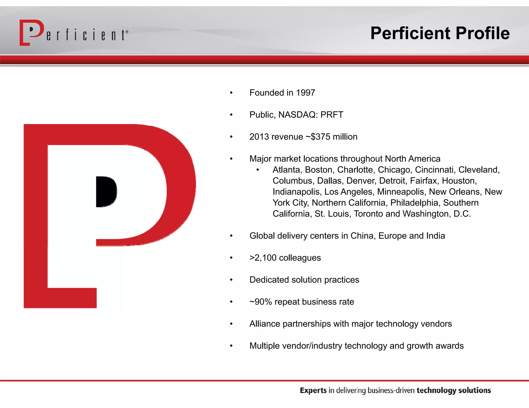 Perficient Profile

•

Founded in 1997

•

Public, NASDAQ: PRFT

•

2013 revenue ~$375 million

•

Major market locations throughout North America
•
Atlanta, Boston, Charlotte, Chicago, Cincinnati, Cleveland,
Columbus, Dallas, Denver, Detroit, Fairfax, Houston,
Indianapolis, Los Angeles, Minneapolis, New Orleans, New
York City, Northern California, Philadelphia, Southern
California, St. Louis, Toronto and Washington, D.C.

•

Global delivery centers in China, Europe and India

•

>2,100 colleagues

•

Dedicated solution practices

•

~90% repeat business rate

•

Alliance partnerships with major technology vendors

•

Multiple vendor/industry technology and growth awards

 