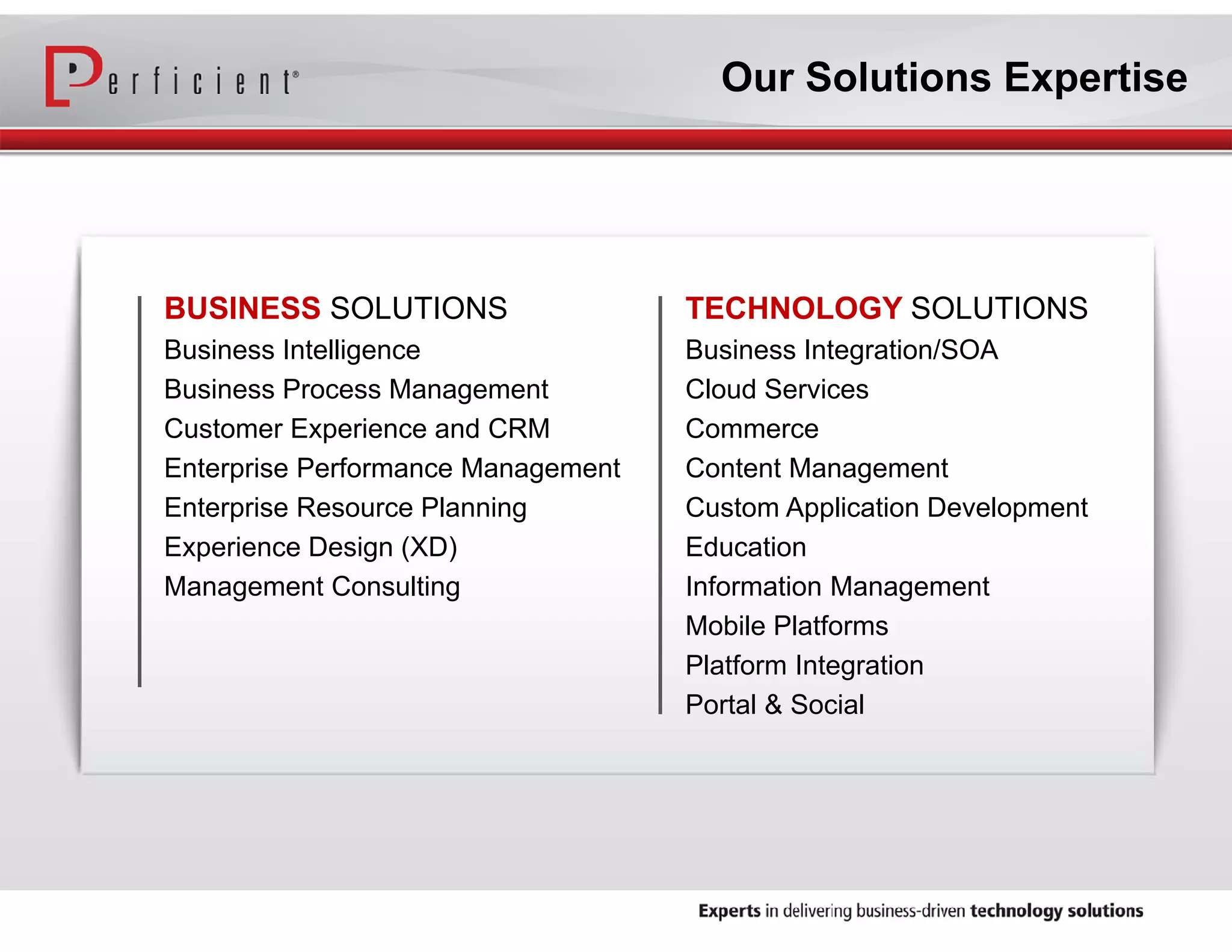 Our Solutions Expertise

BUSINESS SOLUTIONS

TECHNOLOGY SOLUTIONS

Business Intelligence
Business Process Management
Customer Experience and CRM
Enterprise Performance Management
Enterprise Resource Planning
Experience Design (XD)
Management Consulting

Business Integration/SOA
Cloud Services
Commerce
Content Management
Custom Application Development
Education
Information Management
Mobile Platforms
Platform Integration
Portal & Social

 