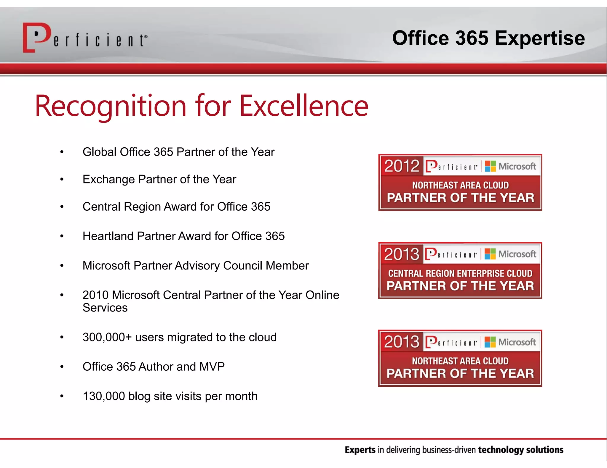 Office 365 Expertise

Recognition for Excellence
•

Global Office 365 Partner of the Year

•

Exchange Partner of the Year

•

Central Region Award for Office 365

•

Heartland Partner Award for Office 365

•

Microsoft Partner Advisory Council Member

•

2010 Microsoft Central Partner of the Year Online
Services

•

300,000+ users migrated to the cloud

•

Office 365 Author and MVP

•

130,000 blog site visits per month

 