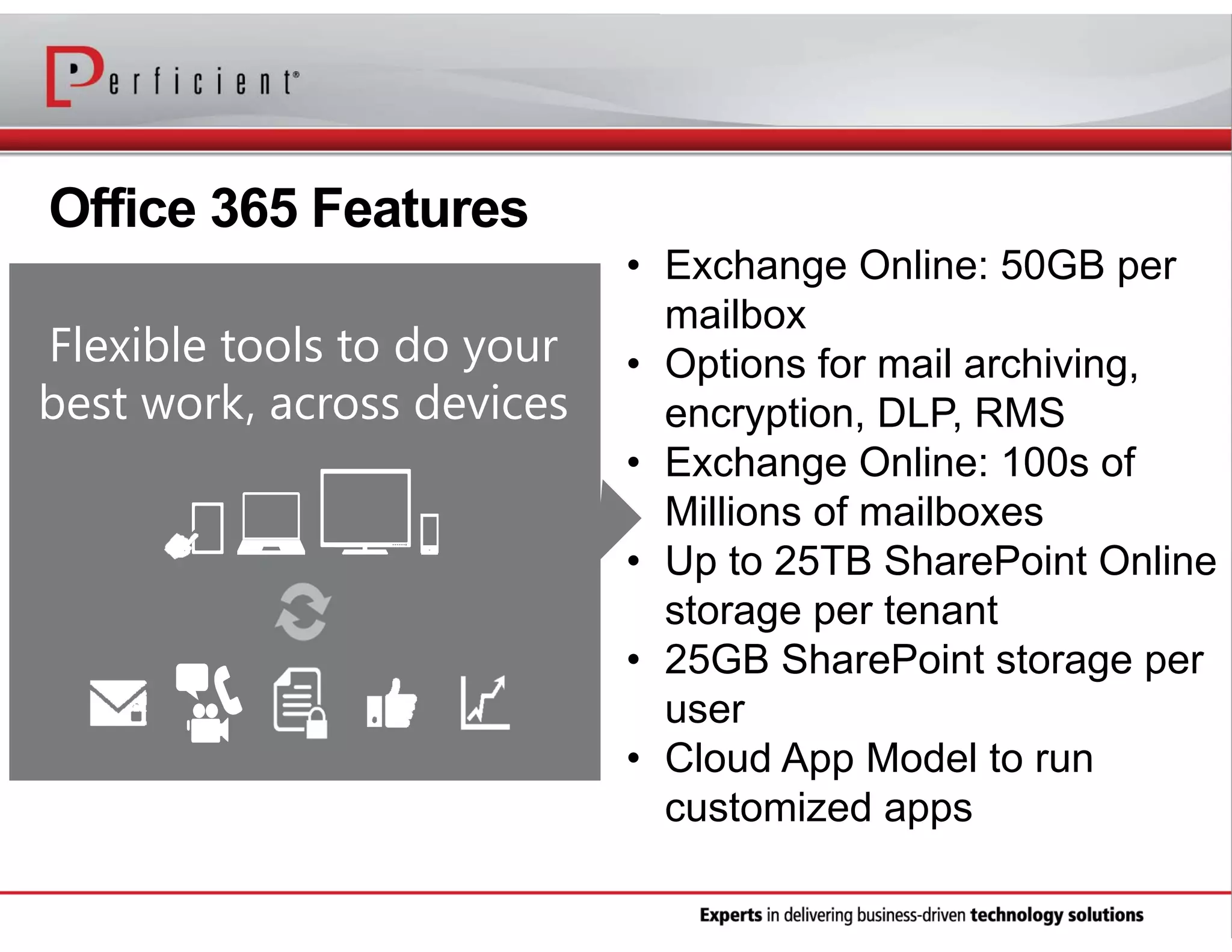 Office 365 Features
Flexible tools to do your
best work, across devices

• Exchange Online: 50GB per
mailbox
• Options for mail archiving,
encryption, DLP, RMS
• Exchange Online: 100s of
Millions of mailboxes
• Up to 25TB SharePoint Online
storage per tenant
• 25GB SharePoint storage per
user
• Cloud App Model to run
customized apps

 