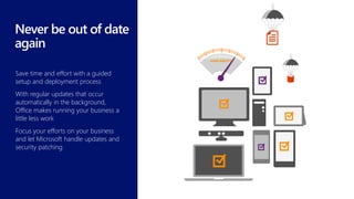 Save time and effort with a guided
setup and deployment process
With regular updates that occur
automatically in the background,
Office makes running your business a
little less work
Focus your efforts on your business
and let Microsoft handle updates and
security patching
 