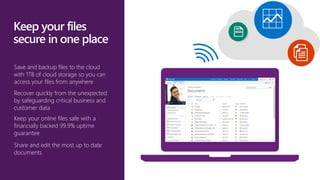 Save and backup files to the cloud
with 1TB of cloud storage so you can
access your files from anywhere
Recover quickly from the unexpected
by safeguarding critical business and
customer data
Keep your online files safe with a
financially backed 99.9% uptime
guarantee
Share and edit the most up to date
documents
 