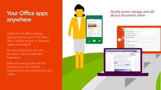Install the full Office desktop
applications on up to 5 PCs/Macs
and 5 mobile devices or Windows
tablets and iPads®
Be more productive with one
consistent, device optimized
experience
Meet all working styles with an
intuitive touch and mobile
experience across smartphones and
tablets
Quickly access, manage, and edit
all your documents online
 