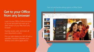 Login to your Office Online account
to access and edit the most up to
date version of your files from any
browser
Quickly access, edit, and share all
your documents online
Pick up right where you left off with a
seamless transition between your
desktop and online applications
 